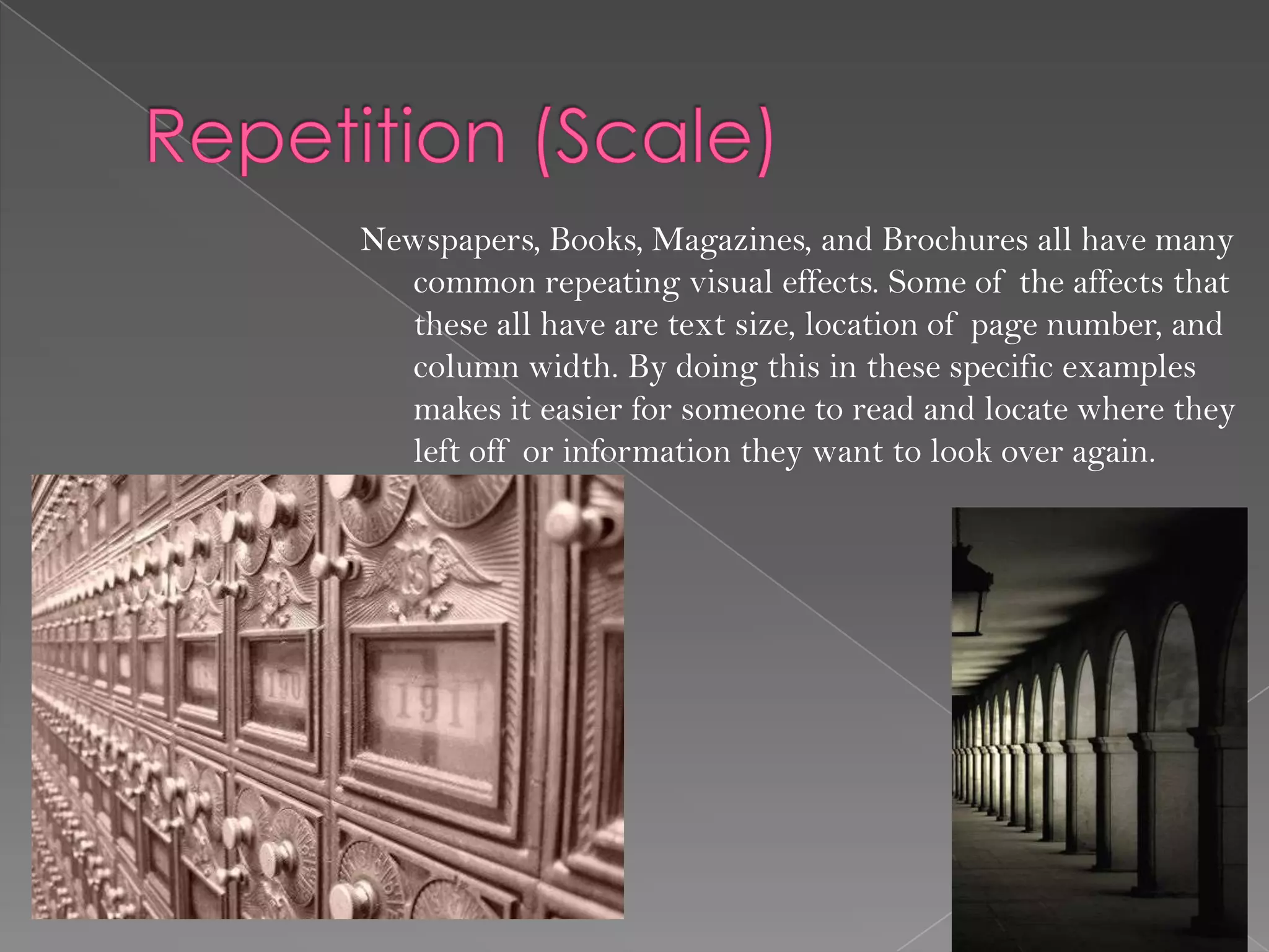 Newspapers, Books, Magazines, and Brochures all have many
  common repeating visual effects. Some of the affects that
  these all have are text size, location of page number, and
  column width. By doing this in these specific examples
  makes it easier for someone to read and locate where they
  left off or information they want to look over again.
 