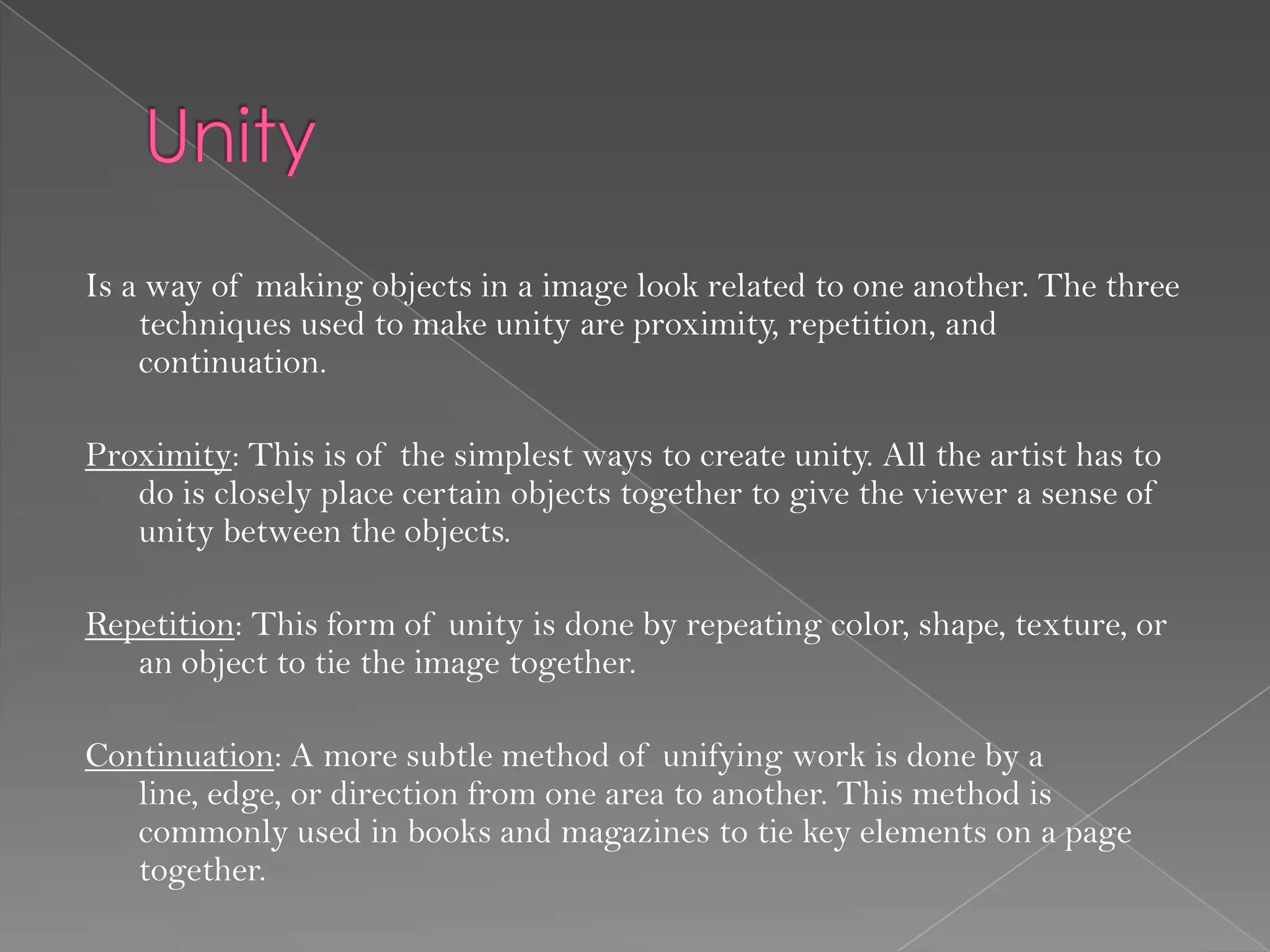 Is a way of making objects in a image look related to one another. The three
    techniques used to make unity are proximity, repetition, and
    continuation.

Proximity: This is of the simplest ways to create unity. All the artist has to
   do is closely place certain objects together to give the viewer a sense of
   unity between the objects.

Repetition: This form of unity is done by repeating color, shape, texture, or
   an object to tie the image together.

Continuation: A more subtle method of unifying work is done by a
   line, edge, or direction from one area to another. This method is
   commonly used in books and magazines to tie key elements on a page
   together.
 