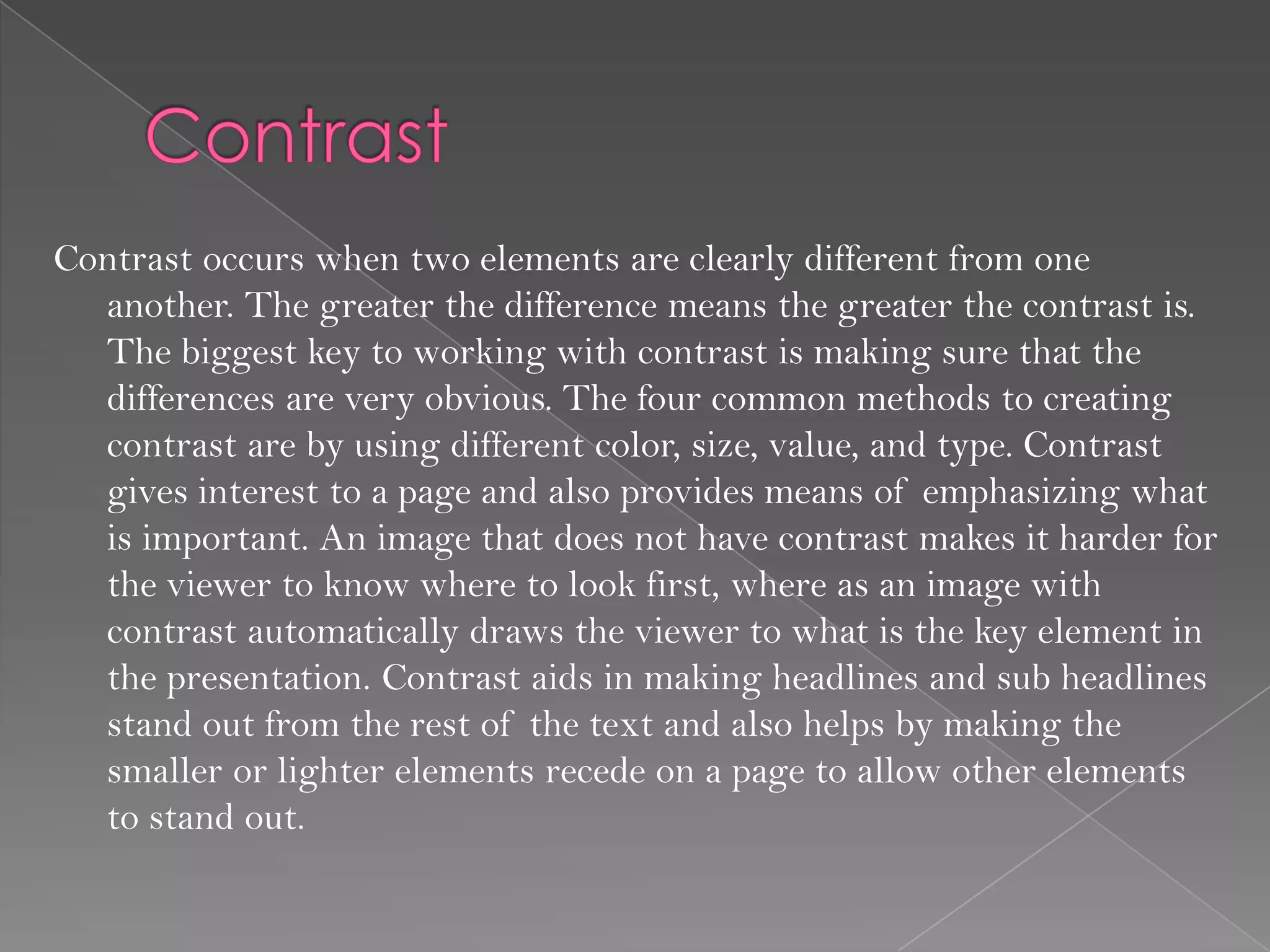 Contrast occurs when two elements are clearly different from one
  another. The greater the difference means the greater the contrast is.
  The biggest key to working with contrast is making sure that the
  differences are very obvious. The four common methods to creating
  contrast are by using different color, size, value, and type. Contrast
  gives interest to a page and also provides means of emphasizing what
  is important. An image that does not have contrast makes it harder for
  the viewer to know where to look first, where as an image with
  contrast automatically draws the viewer to what is the key element in
  the presentation. Contrast aids in making headlines and sub headlines
  stand out from the rest of the text and also helps by making the
  smaller or lighter elements recede on a page to allow other elements
  to stand out.
 