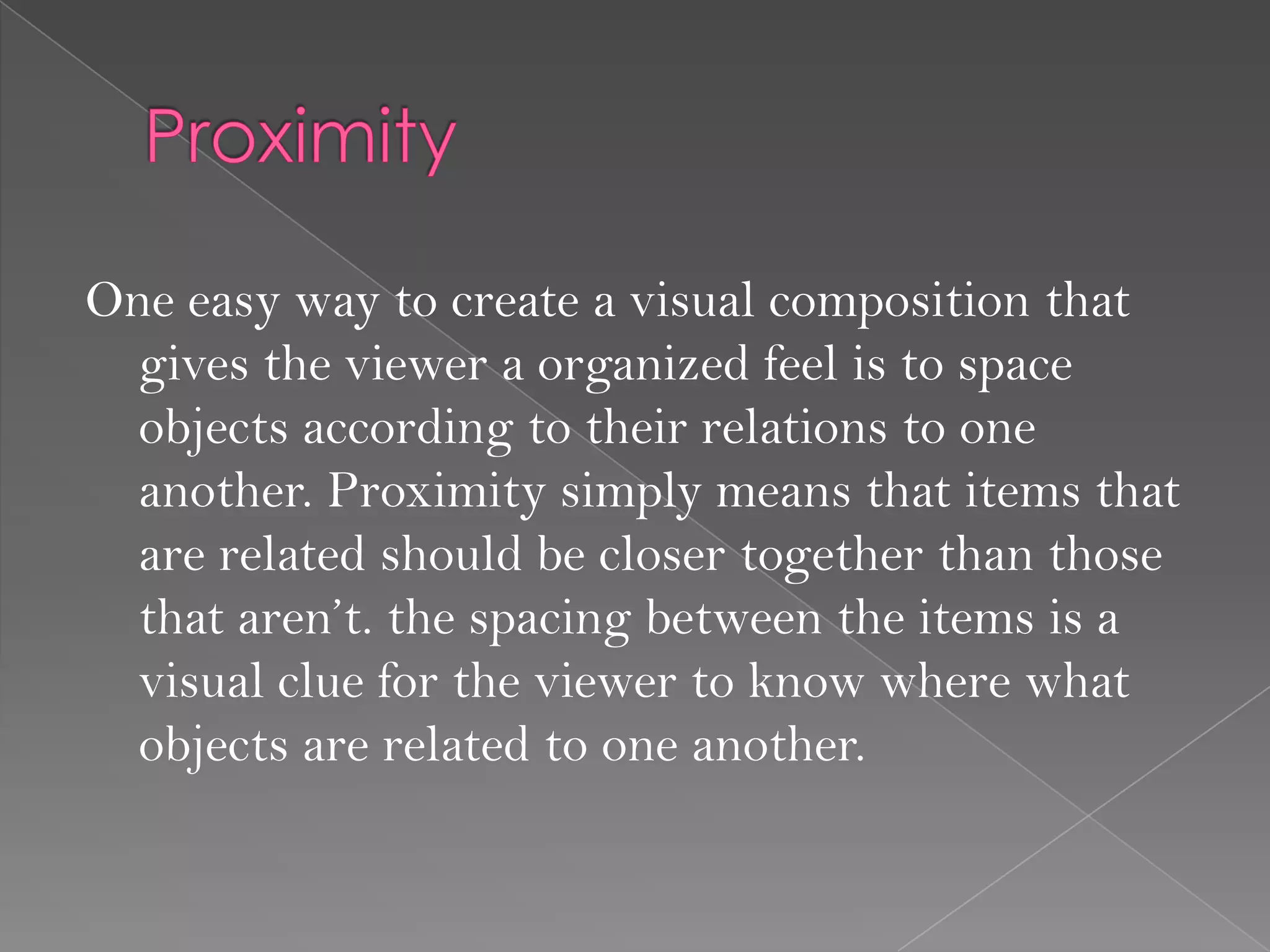 One easy way to create a visual composition that
  gives the viewer a organized feel is to space
  objects according to their relations to one
  another. Proximity simply means that items that
  are related should be closer together than those
  that aren’t. the spacing between the items is a
  visual clue for the viewer to know where what
  objects are related to one another.
 