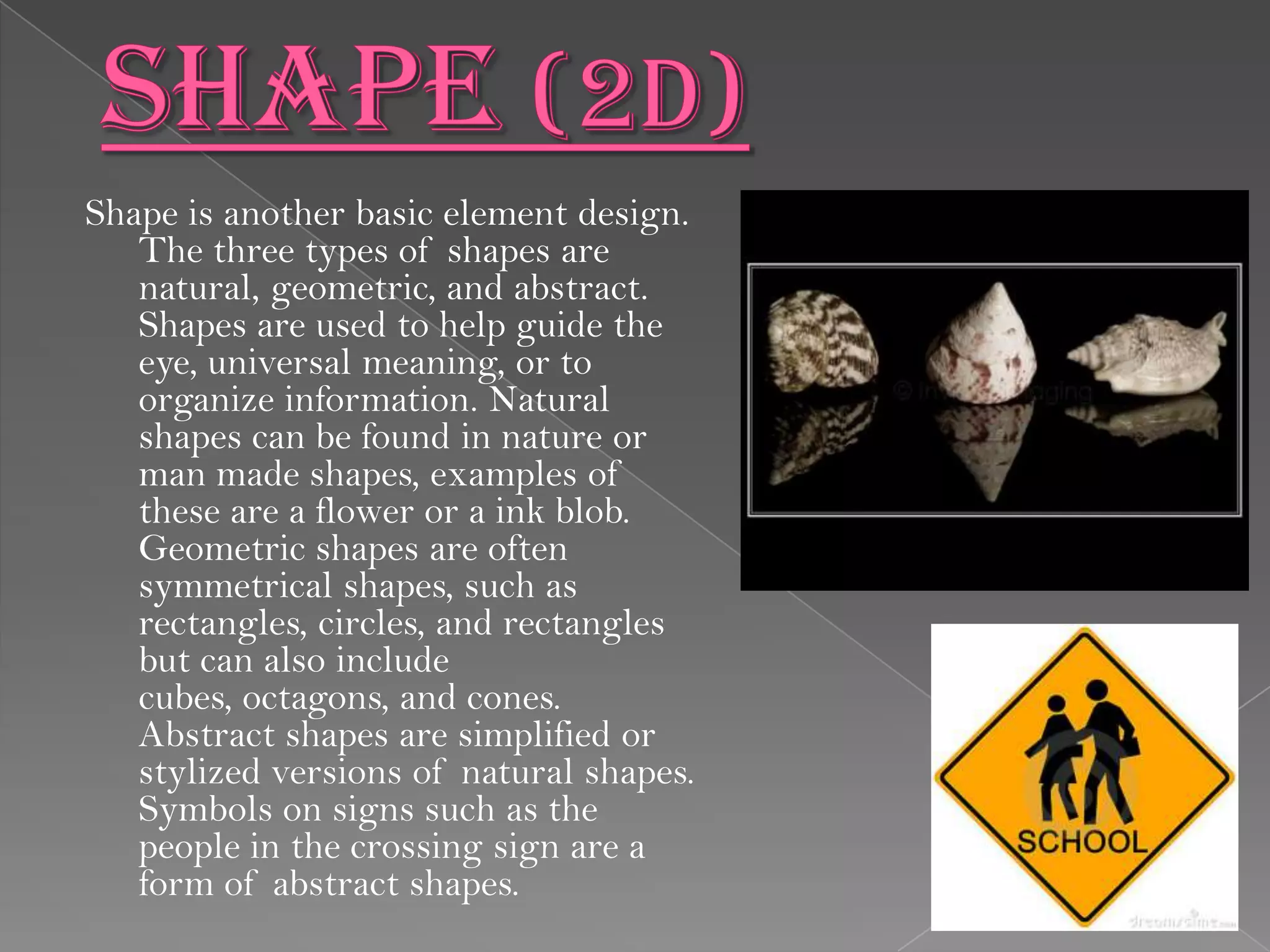 Shape is another basic element design.
   The three types of shapes are
   natural, geometric, and abstract.
   Shapes are used to help guide the
   eye, universal meaning, or to
   organize information. Natural
   shapes can be found in nature or
   man made shapes, examples of
   these are a flower or a ink blob.
   Geometric shapes are often
   symmetrical shapes, such as
   rectangles, circles, and rectangles
   but can also include
   cubes, octagons, and cones.
   Abstract shapes are simplified or
   stylized versions of natural shapes.
   Symbols on signs such as the
   people in the crossing sign are a
   form of abstract shapes.
 