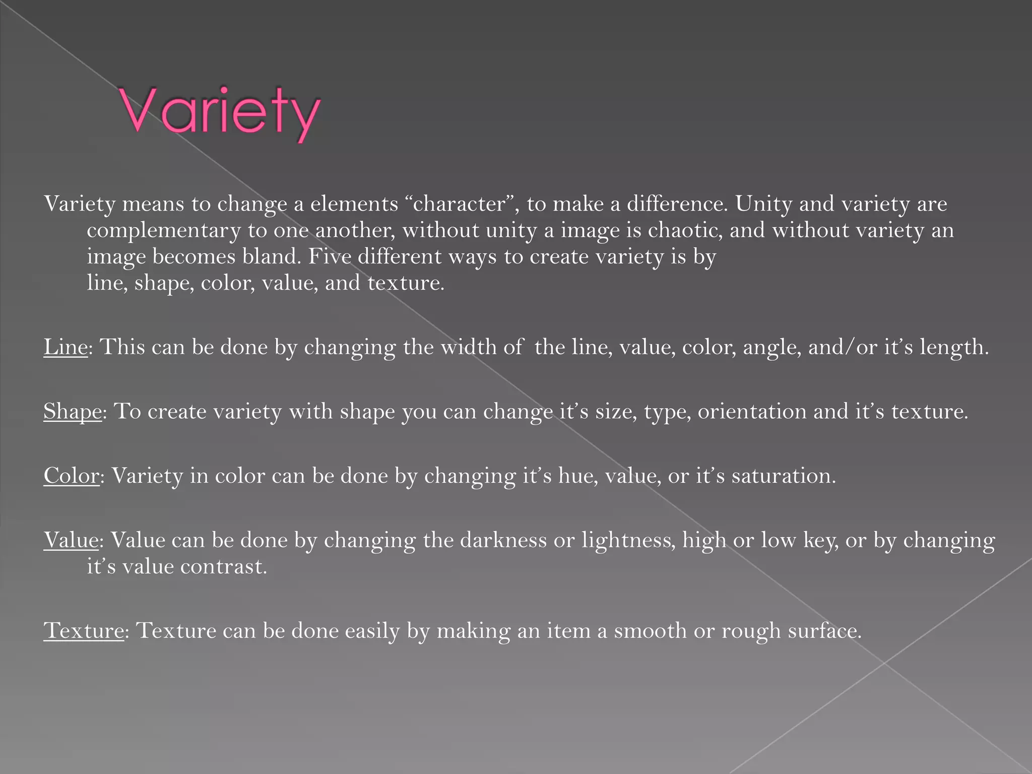 Variety means to change a elements “character”, to make a difference. Unity and variety are
    complementary to one another, without unity a image is chaotic, and without variety an
    image becomes bland. Five different ways to create variety is by
    line, shape, color, value, and texture.

Line: This can be done by changing the width of the line, value, color, angle, and/or it’s length.

Shape: To create variety with shape you can change it’s size, type, orientation and it’s texture.

Color: Variety in color can be done by changing it’s hue, value, or it’s saturation.

Value: Value can be done by changing the darkness or lightness, high or low key, or by changing
    it’s value contrast.

Texture: Texture can be done easily by making an item a smooth or rough surface.
 