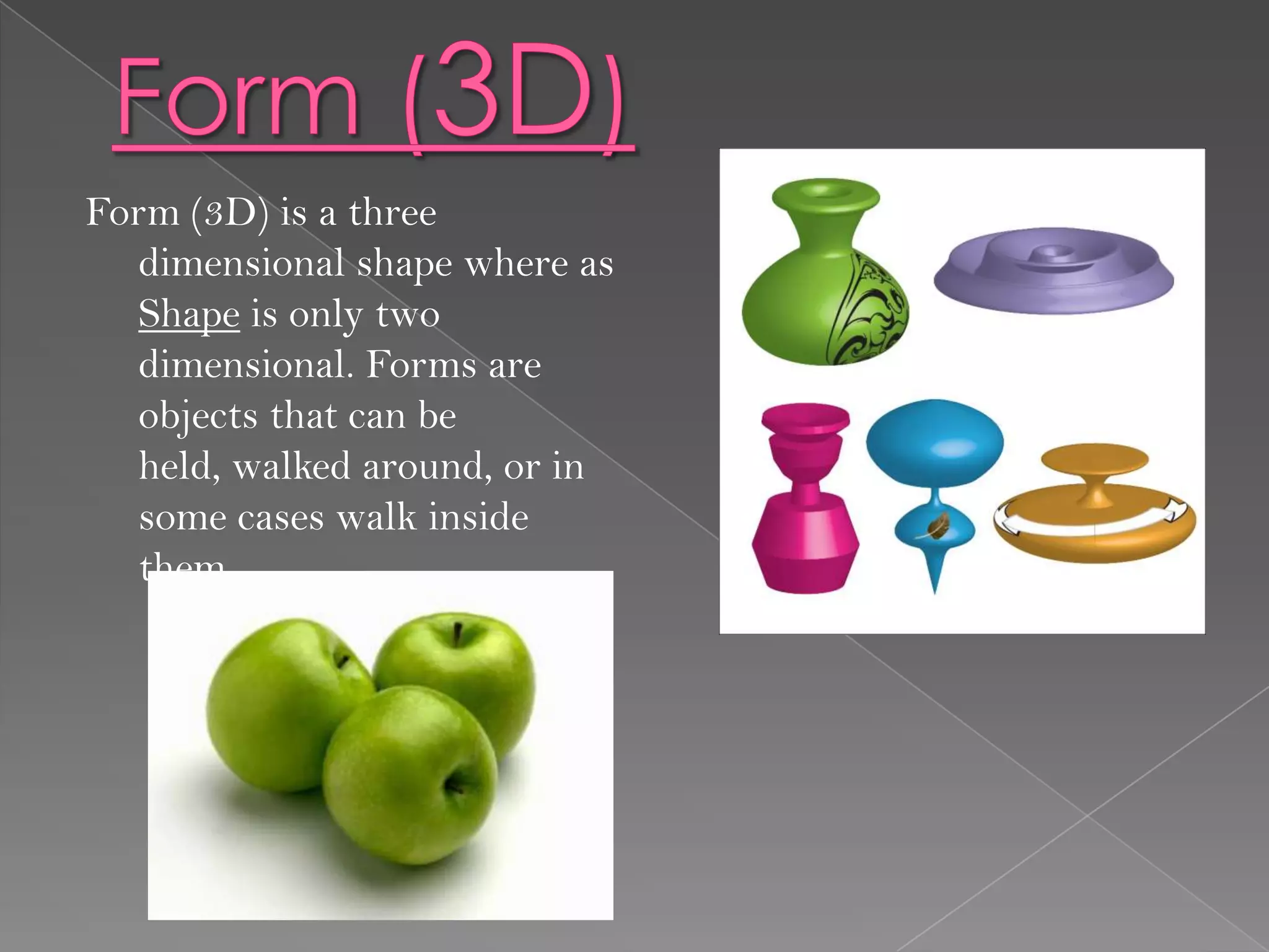 Form (3D) is a three
  dimensional shape where as
  Shape is only two
  dimensional. Forms are
  objects that can be
  held, walked around, or in
  some cases walk inside
  them.
 
