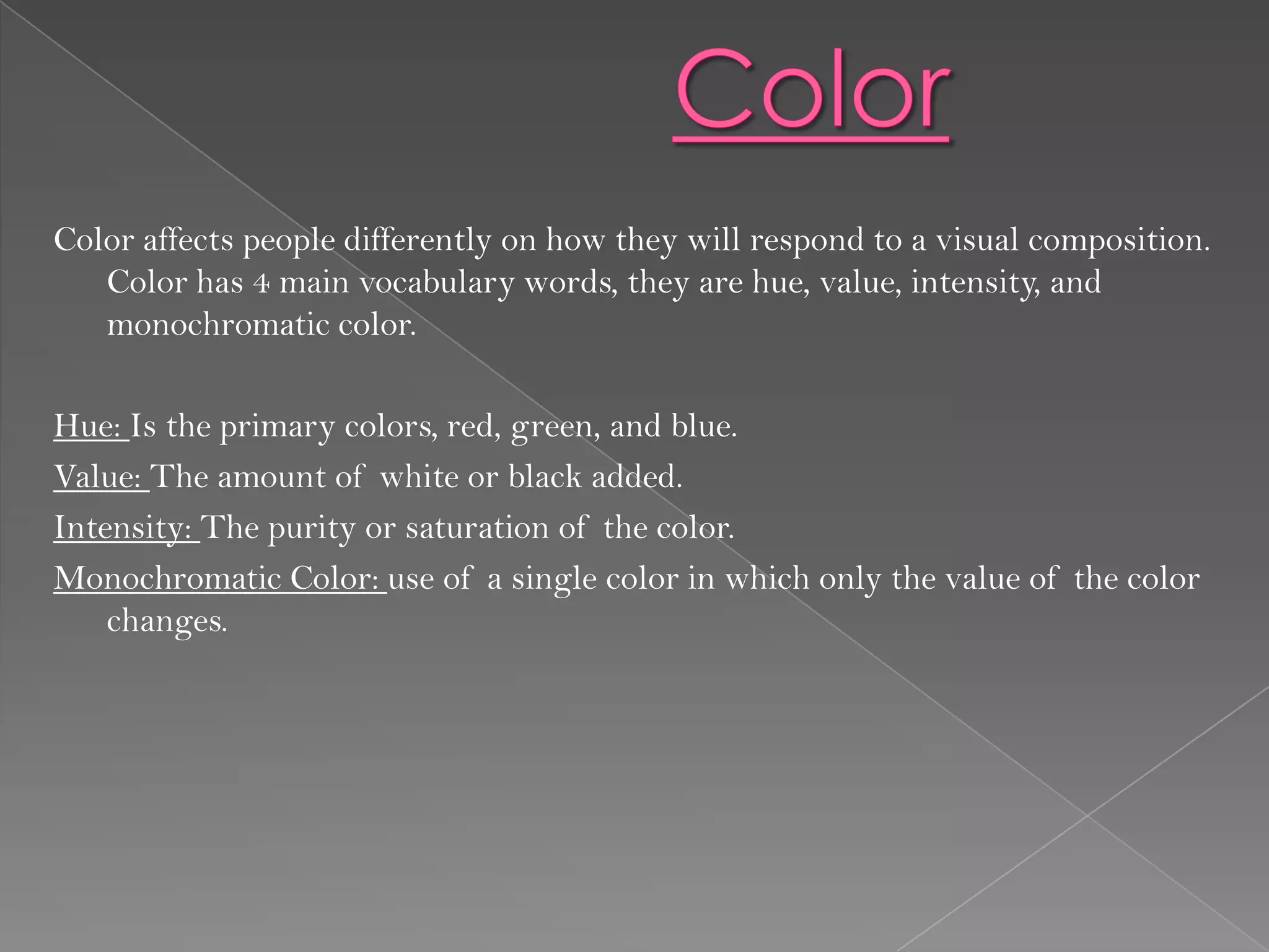 Color affects people differently on how they will respond to a visual composition.
   Color has 4 main vocabulary words, they are hue, value, intensity, and
   monochromatic color.

Hue: Is the primary colors, red, green, and blue.
Value: The amount of white or black added.
Intensity: The purity or saturation of the color.
Monochromatic Color: use of a single color in which only the value of the color
    changes.
 