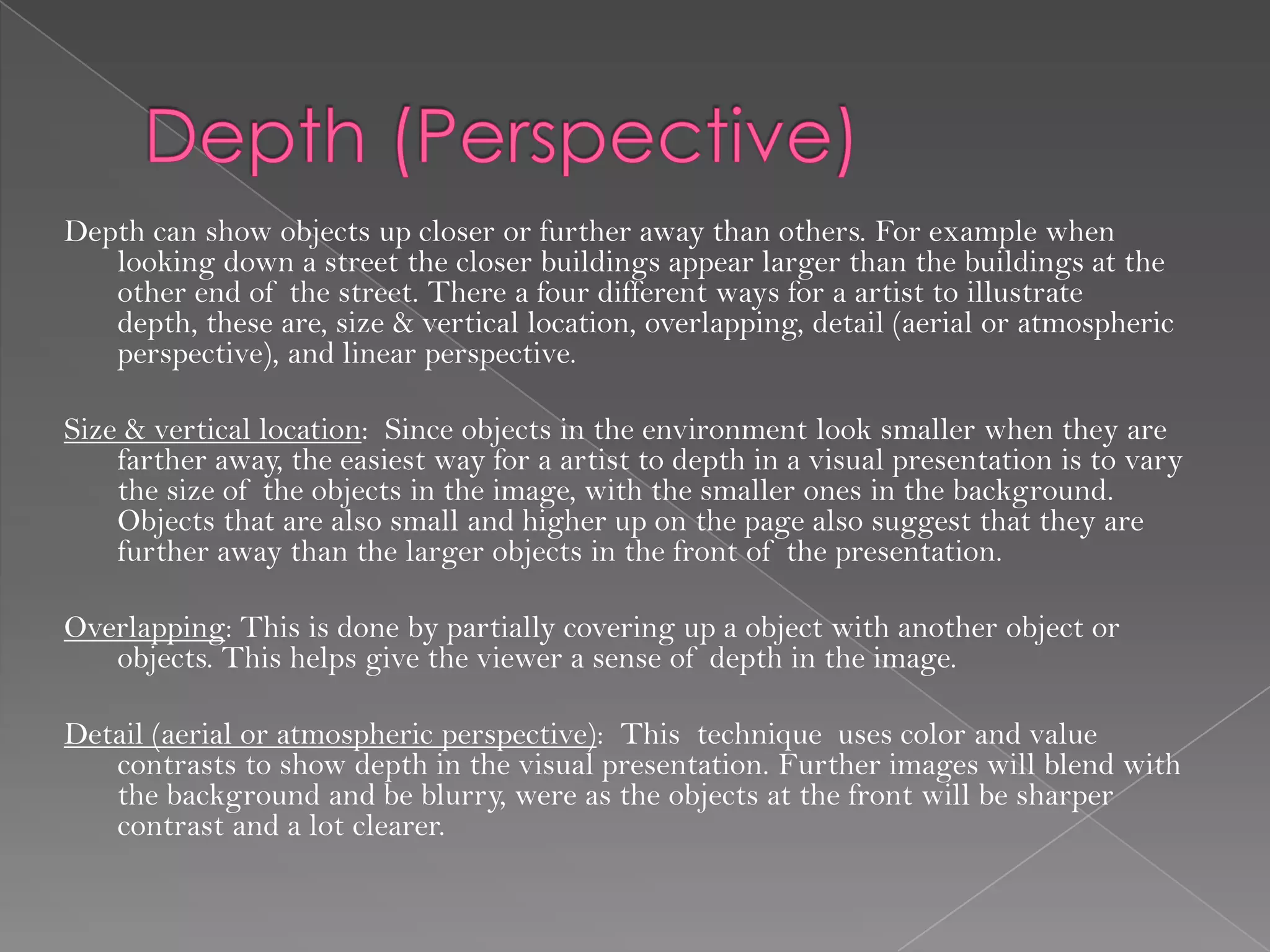 Depth can show objects up closer or further away than others. For example when
   looking down a street the closer buildings appear larger than the buildings at the
   other end of the street. There a four different ways for a artist to illustrate
   depth, these are, size & vertical location, overlapping, detail (aerial or atmospheric
   perspective), and linear perspective.

Size & vertical location: Since objects in the environment look smaller when they are
    farther away, the easiest way for a artist to depth in a visual presentation is to vary
    the size of the objects in the image, with the smaller ones in the background.
    Objects that are also small and higher up on the page also suggest that they are
    further away than the larger objects in the front of the presentation.

Overlapping: This is done by partially covering up a object with another object or
   objects. This helps give the viewer a sense of depth in the image.

Detail (aerial or atmospheric perspective): This technique uses color and value
   contrasts to show depth in the visual presentation. Further images will blend with
   the background and be blurry, were as the objects at the front will be sharper
   contrast and a lot clearer.
 