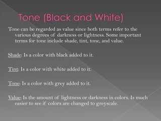 Tone can be regarded as value since both terms refer to the
  various degrees of darkness or lightness. Some important
  terms for tone include shade, tint, tone, and value.

Shade: Is a color with black added to it.

Tint: Is a color with white added to it.

Tone: Is a color with grey added to it.

Value: Is the amount of lightness or darkness in colors. Is much
   easier to see if colors are changed to greyscale.
 