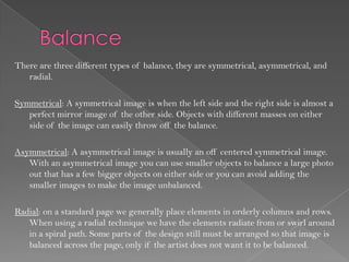 There are three different types of balance, they are symmetrical, asymmetrical, and
   radial.

Symmetrical: A symmetrical image is when the left side and the right side is almost a
   perfect mirror image of the other side. Objects with different masses on either
   side of the image can easily throw off the balance.

Asymmetrical: A asymmetrical image is usually an off centered symmetrical image.
   With an asymmetrical image you can use smaller objects to balance a large photo
   out that has a few bigger objects on either side or you can avoid adding the
   smaller images to make the image unbalanced.

Radial: on a standard page we generally place elements in orderly columns and rows.
   When using a radial technique we have the elements radiate from or swirl around
   in a spiral path. Some parts of the design still must be arranged so that image is
   balanced across the page, only if the artist does not want it to be balanced.
 