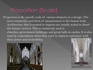 Proportion is the specific scale of various elements in a design. The
   most commonly used form of measurement is the human body.
   Architecture that is created to impress are usually scaled to dwarf
   the human viewers. This is commonly used in
   churches, government buildings, and great halls in castles. It is also
   used by corporations when they want to impress customers with
   their power and invincibility.
 