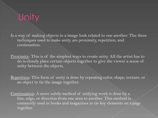 Is a way of making objects in a image look related to one another. The three
    techniques used to make unity are proximity, repetition, and
    continuation.

Proximity: This is of the simplest ways to create unity. All the artist has to
   do is closely place certain objects together to give the viewer a sense of
   unity between the objects.

Repetition: This form of unity is done by repeating color, shape, texture, or
   an object to tie the image together.

Continuation: A more subtle method of unifying work is done by a
   line, edge, or direction from one area to another. This method is
   commonly used in books and magazines to tie key elements on a page
   together.
 