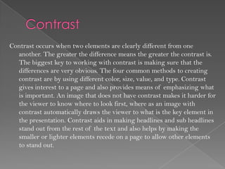 Contrast occurs when two elements are clearly different from one
  another. The greater the difference means the greater the contrast is.
  The biggest key to working with contrast is making sure that the
  differences are very obvious. The four common methods to creating
  contrast are by using different color, size, value, and type. Contrast
  gives interest to a page and also provides means of emphasizing what
  is important. An image that does not have contrast makes it harder for
  the viewer to know where to look first, where as an image with
  contrast automatically draws the viewer to what is the key element in
  the presentation. Contrast aids in making headlines and sub headlines
  stand out from the rest of the text and also helps by making the
  smaller or lighter elements recede on a page to allow other elements
  to stand out.
 