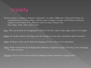 Variety means to change a elements “character”, to make a difference. Unity and variety are
    complementary to one another, without unity a image is chaotic, and without variety an
    image becomes bland. Five different ways to create variety is by
    line, shape, color, value, and texture.

Line: This can be done by changing the width of the line, value, color, angle, and/or it’s length.

Shape: To create variety with shape you can change it’s size, type, orientation and it’s texture.

Color: Variety in color can be done by changing it’s hue, value, or it’s saturation.

Value: Value can be done by changing the darkness or lightness, high or low key, or by changing
    it’s value contrast.

Texture: Texture can be done easily by making an item a smooth or rough surface.
 