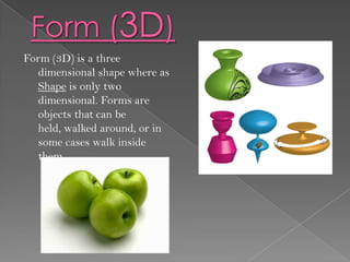 Form (3D) is a three
  dimensional shape where as
  Shape is only two
  dimensional. Forms are
  objects that can be
  held, walked around, or in
  some cases walk inside
  them.
 
