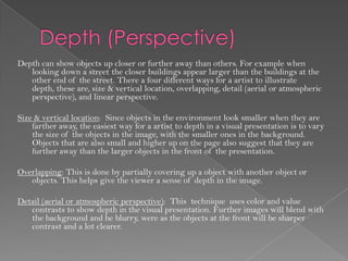 Depth can show objects up closer or further away than others. For example when
   looking down a street the closer buildings appear larger than the buildings at the
   other end of the street. There a four different ways for a artist to illustrate
   depth, these are, size & vertical location, overlapping, detail (aerial or atmospheric
   perspective), and linear perspective.

Size & vertical location: Since objects in the environment look smaller when they are
    farther away, the easiest way for a artist to depth in a visual presentation is to vary
    the size of the objects in the image, with the smaller ones in the background.
    Objects that are also small and higher up on the page also suggest that they are
    further away than the larger objects in the front of the presentation.

Overlapping: This is done by partially covering up a object with another object or
   objects. This helps give the viewer a sense of depth in the image.

Detail (aerial or atmospheric perspective): This technique uses color and value
   contrasts to show depth in the visual presentation. Further images will blend with
   the background and be blurry, were as the objects at the front will be sharper
   contrast and a lot clearer.
 