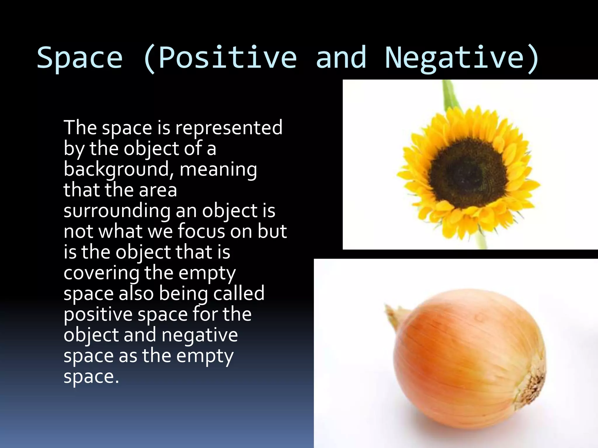 Space (Positive and Negative)

 The space is represented
 by the object of a
 background, meaning
 that the area
 surrounding an object is
 not what we focus on but
 is the object that is
 covering the empty
 space also being called
 positive space for the
 object and negative
 space as the empty
 space.
 