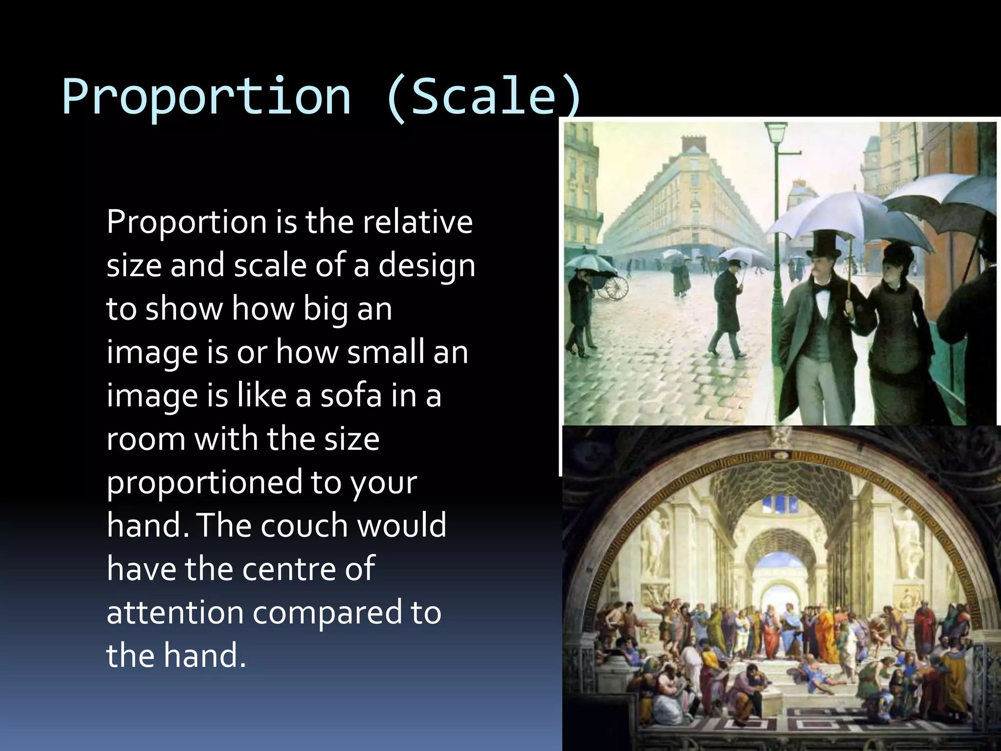 Proportion (Scale)

 Proportion is the relative
 size and scale of a design
 to show how big an
 image is or how small an
 image is like a sofa in a
 room with the size
 proportioned to your
 hand. The couch would
 have the centre of
 attention compared to
 the hand.
 