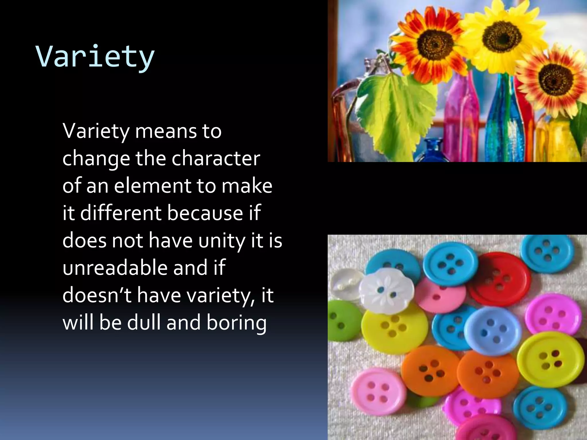Variety

 Variety means to
 change the character
 of an element to make
 it different because if
 does not have unity it is
 unreadable and if
 doesn’t have variety, it
 will be dull and boring
 