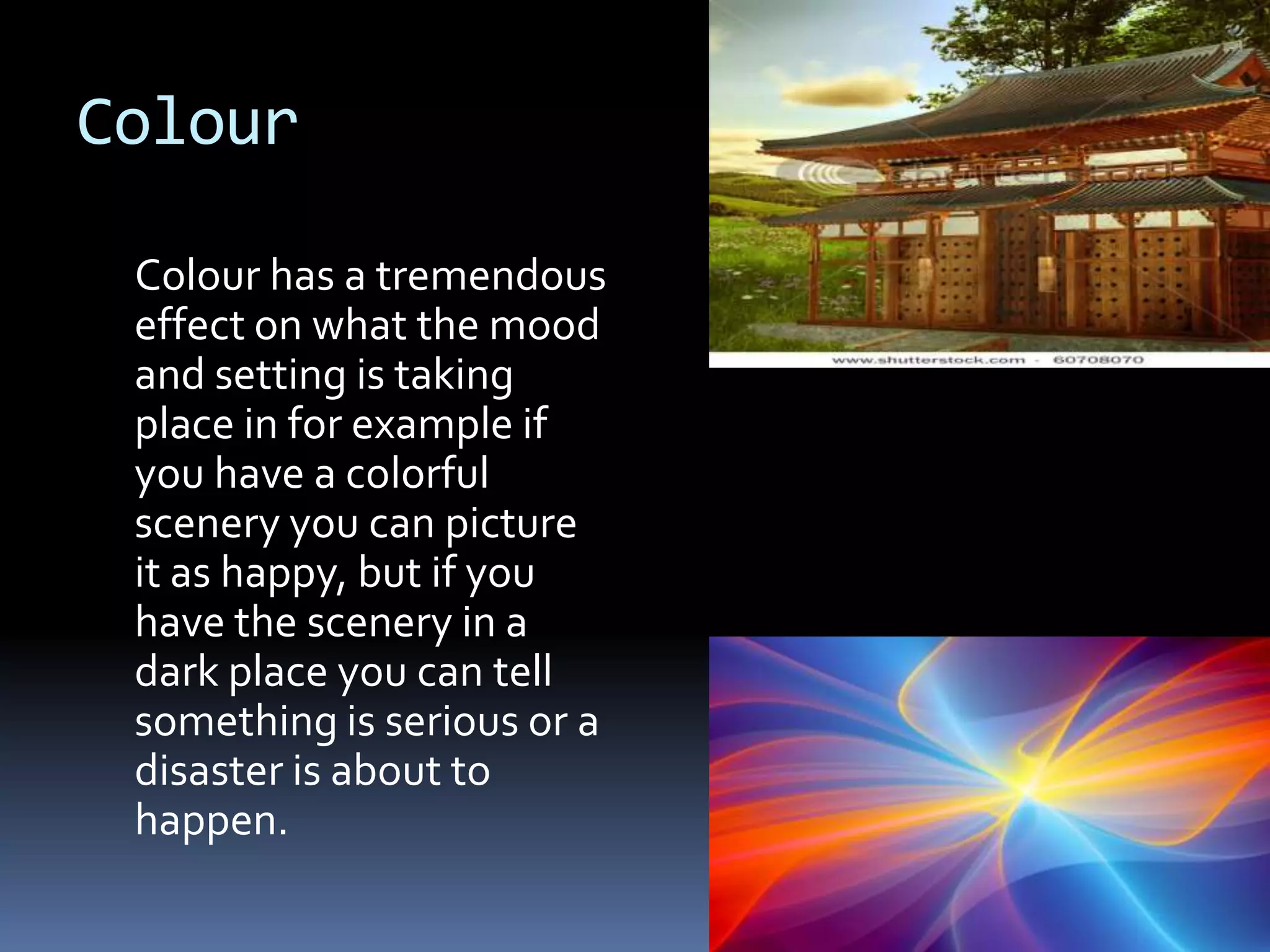Colour

 Colour has a tremendous
 effect on what the mood
 and setting is taking
 place in for example if
 you have a colorful
 scenery you can picture
 it as happy, but if you
 have the scenery in a
 dark place you can tell
 something is serious or a
 disaster is about to
 happen.
 