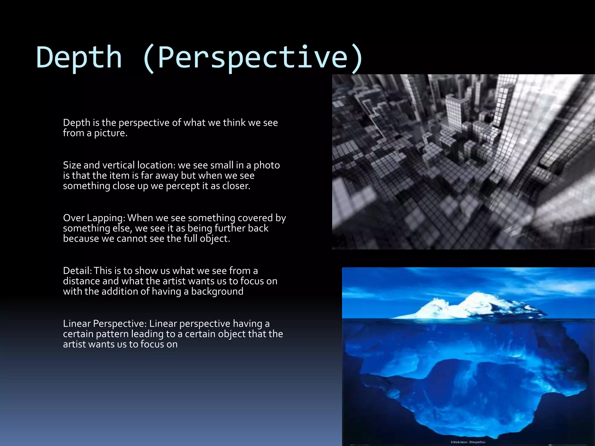 Depth (Perspective)
 Depth is the perspective of what we think we see
 from a picture.


 Size and vertical location: we see small in a photo
 is that the item is far away but when we see
 something close up we percept it as closer.


 Over Lapping: When we see something covered by
 something else, we see it as being further back
 because we cannot see the full object.


 Detail: This is to show us what we see from a
 distance and what the artist wants us to focus on
 with the addition of having a background


 Linear Perspective: Linear perspective having a
 certain pattern leading to a certain object that the
 artist wants us to focus on
 