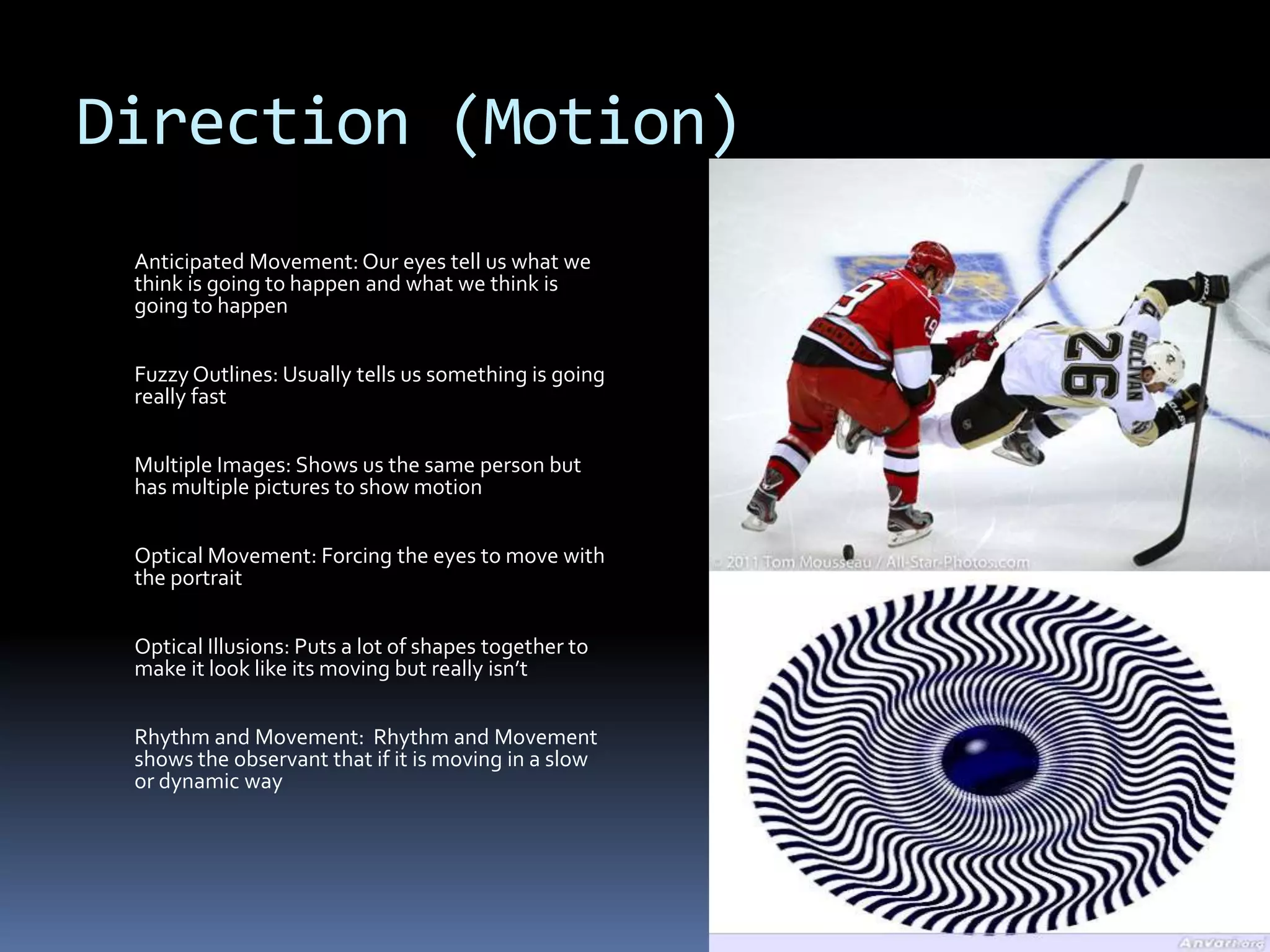 Direction (Motion)
 Anticipated Movement: Our eyes tell us what we
 think is going to happen and what we think is
 going to happen


 Fuzzy Outlines: Usually tells us something is going
 really fast


 Multiple Images: Shows us the same person but
 has multiple pictures to show motion


 Optical Movement: Forcing the eyes to move with
 the portrait


 Optical Illusions: Puts a lot of shapes together to
 make it look like its moving but really isn’t

 Rhythm and Movement: Rhythm and Movement
 shows the observant that if it is moving in a slow
 or dynamic way
 