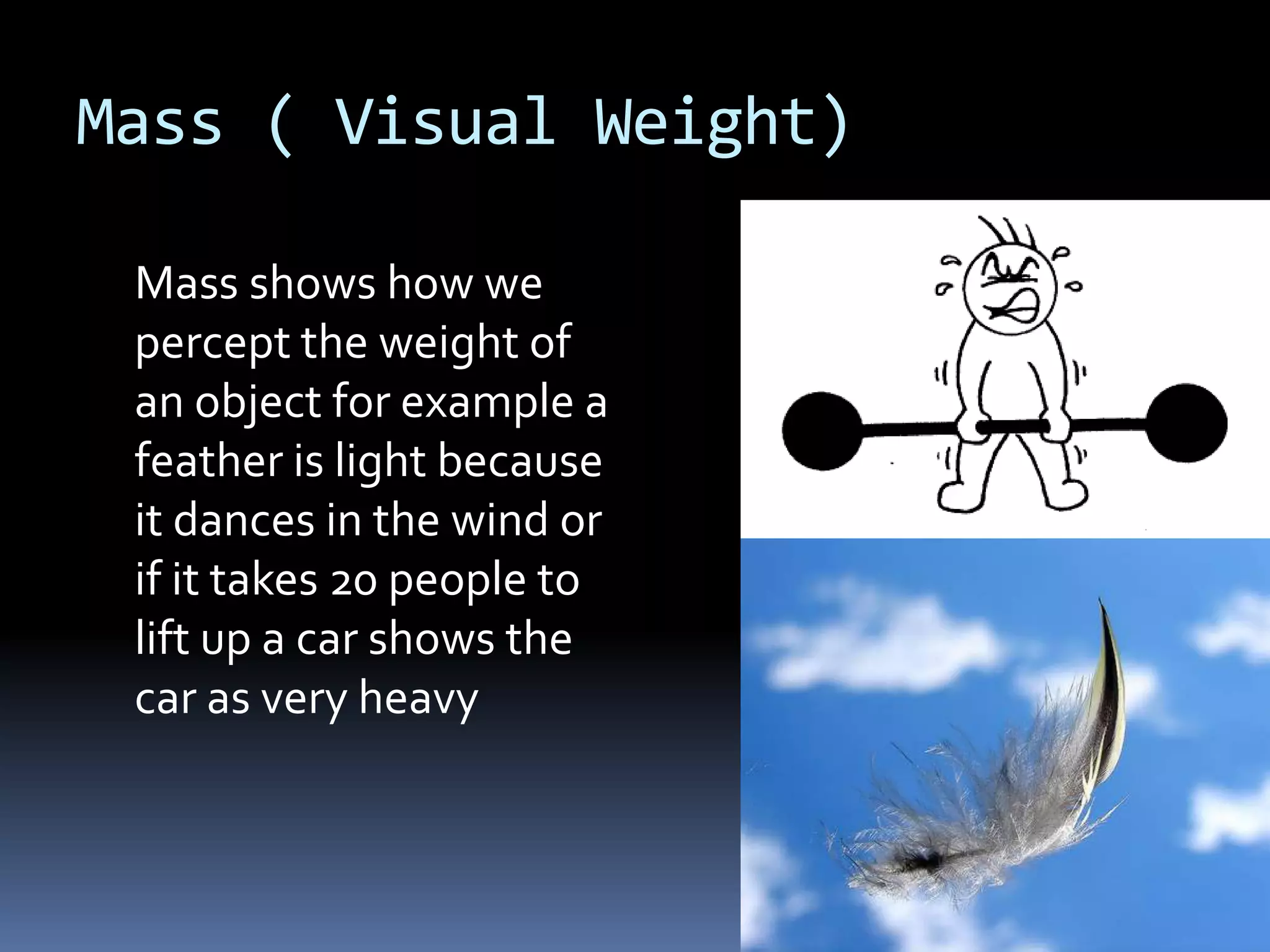 Mass ( Visual Weight)

 Mass shows how we
 percept the weight of
 an object for example a
 feather is light because
 it dances in the wind or
 if it takes 20 people to
 lift up a car shows the
 car as very heavy
 
