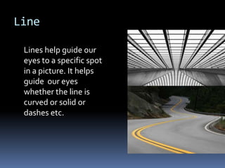 Line

 Lines help guide our
 eyes to a specific spot
 in a picture. It helps
 guide our eyes
 whether the line is
 curved or solid or
 dashes etc.
 