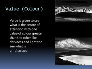 Value (Colour)

 Value is given to see
 what is the centre of
 attention with one
 value of colour greater
 than the other like
 darkness and light too
 see what is
 emphasized.
 