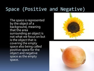 Space (Positive and Negative)

 The space is represented
 by the object of a
 background, meaning
 that the area
 surrounding an object is
 not what we focus on but
 is the object that is
 covering the empty
 space also being called
 positive space for the
 object and negative
 space as the empty
 space.
 
