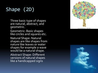 Shape (2D)
 Three basic type of shapes
 are natural, abstract, and
 geometric.
 Geometric: Basic shapes
 like circles and squares etc.
 Natural Shape: Natural
 shapes are like shapes from
 nature like leaves or water
 shapes for example a wave
 would be a natural shape.
 Abstract Shape: Different
 versions of natural shapes
 like a handicapped signs
 