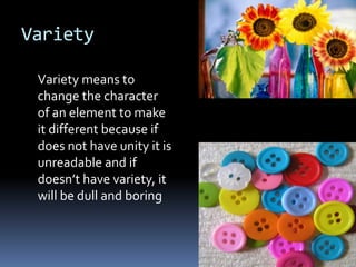 Variety

 Variety means to
 change the character
 of an element to make
 it different because if
 does not have unity it is
 unreadable and if
 doesn’t have variety, it
 will be dull and boring
 