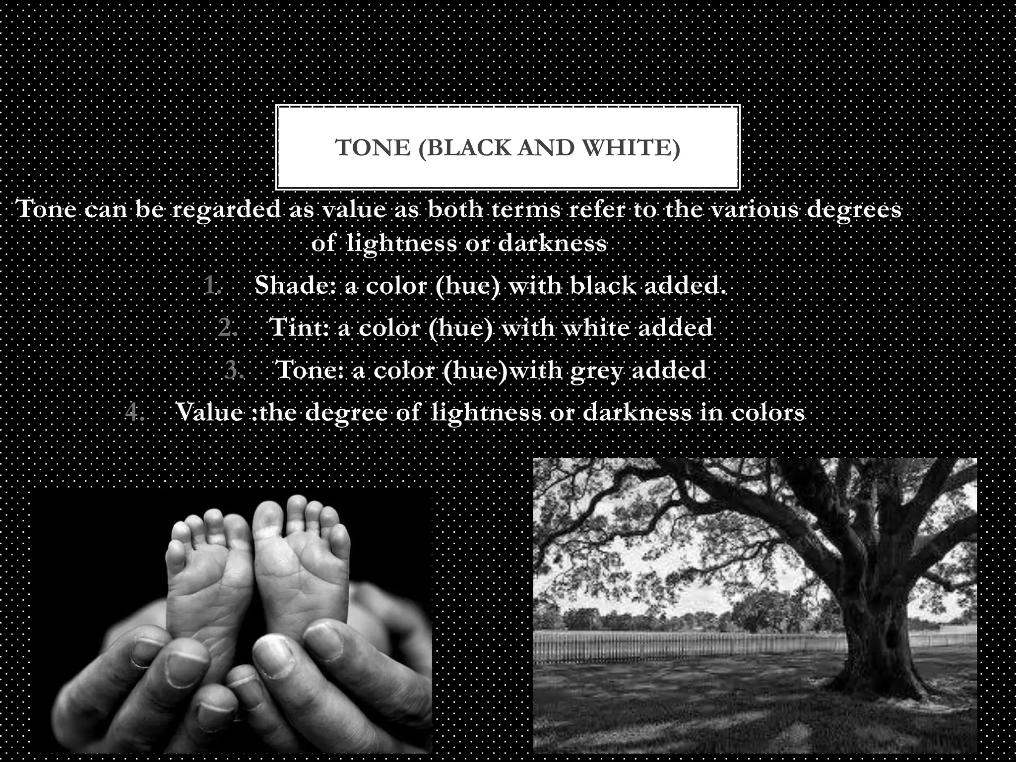 TONE (BLACK AND WHITE)

Tone can be regarded as value as both terms refer to the various degrees
                       of lightness or darkness
              1. Shade: a color (hue) with black added.
               2. Tint: a color (hue) with white added
                3. Tone: a color (hue)with grey added
        4. Value :the degree of lightness or darkness in colors
 
