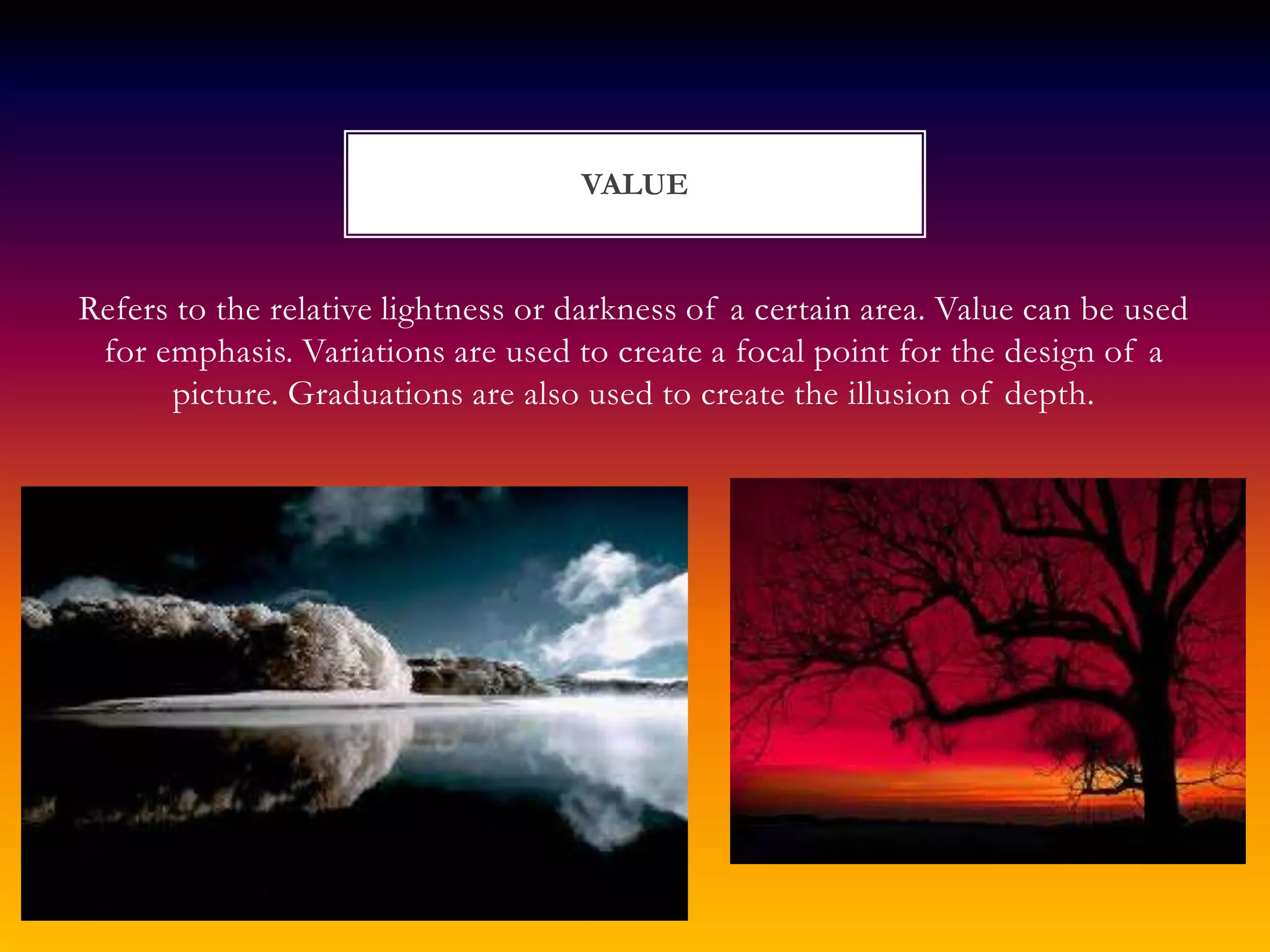 VALUE


Refers to the relative lightness or darkness of a certain area. Value can be used
 for emphasis. Variations are used to create a focal point for the design of a
      picture. Graduations are also used to create the illusion of depth.
 