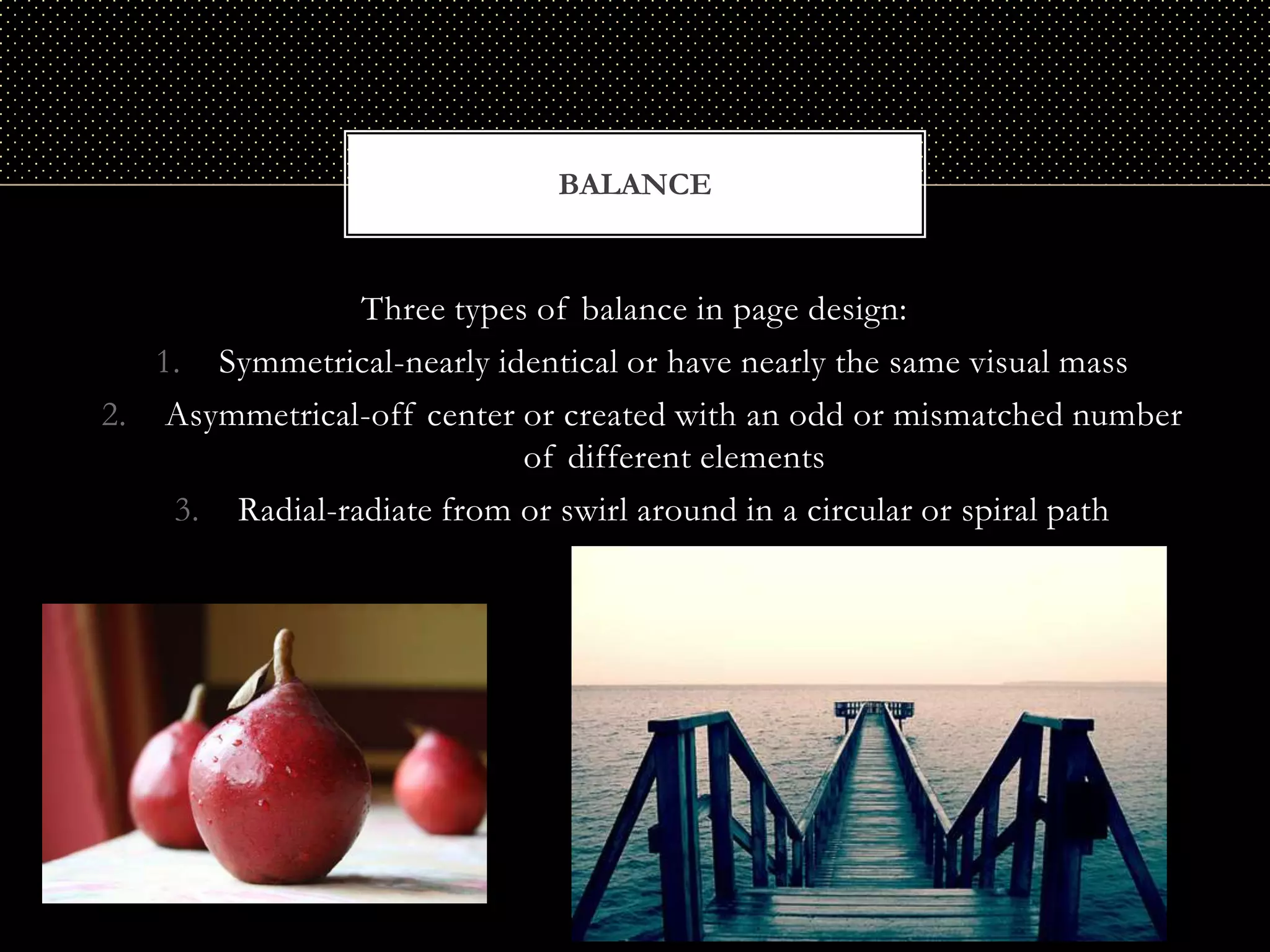 BALANCE


                Three types of balance in page design:
   1. Symmetrical-nearly identical or have nearly the same visual mass
2. Asymmetrical-off center or created with an odd or mismatched number
                           of different elements
    3. Radial-radiate from or swirl around in a circular or spiral path
 