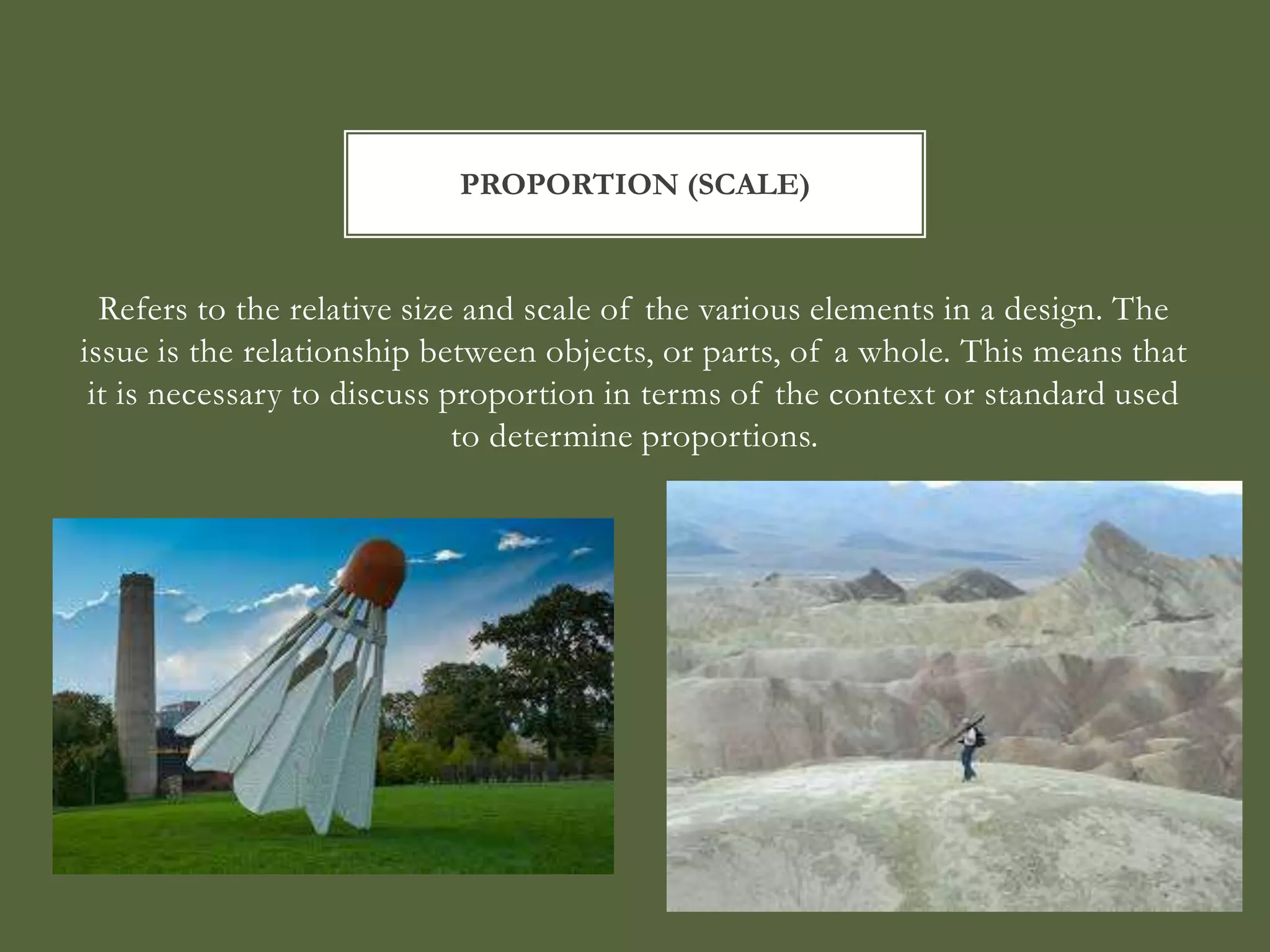 PROPORTION (SCALE)


  Refers to the relative size and scale of the various elements in a design. The
issue is the relationship between objects, or parts, of a whole. This means that
 it is necessary to discuss proportion in terms of the context or standard used
                             to determine proportions.
 