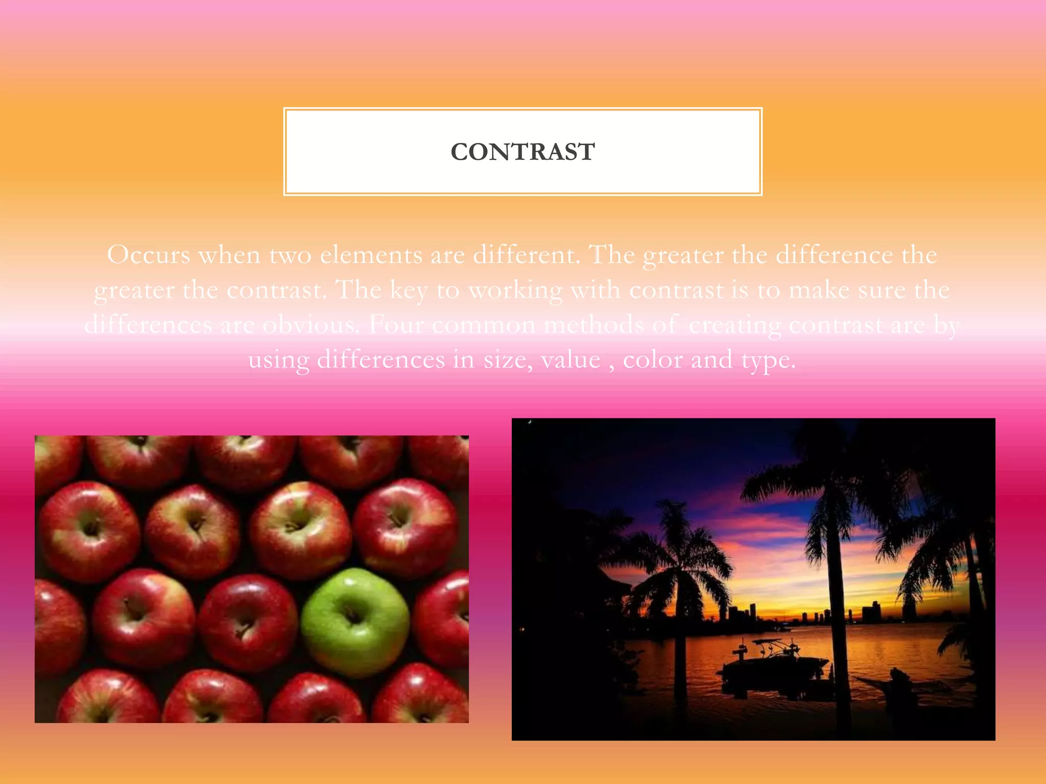 CONTRAST


  Occurs when two elements are different. The greater the difference the
 greater the contrast. The key to working with contrast is to make sure the
differences are obvious. Four common methods of creating contrast are by
               using differences in size, value , color and type.
 