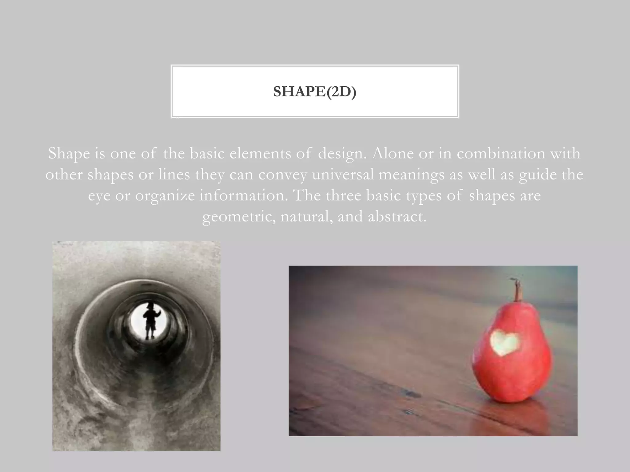 SHAPE(2D)


Shape is one of the basic elements of design. Alone or in combination with
other shapes or lines they can convey universal meanings as well as guide the
      eye or organize information. The three basic types of shapes are
                       geometric, natural, and abstract.
 