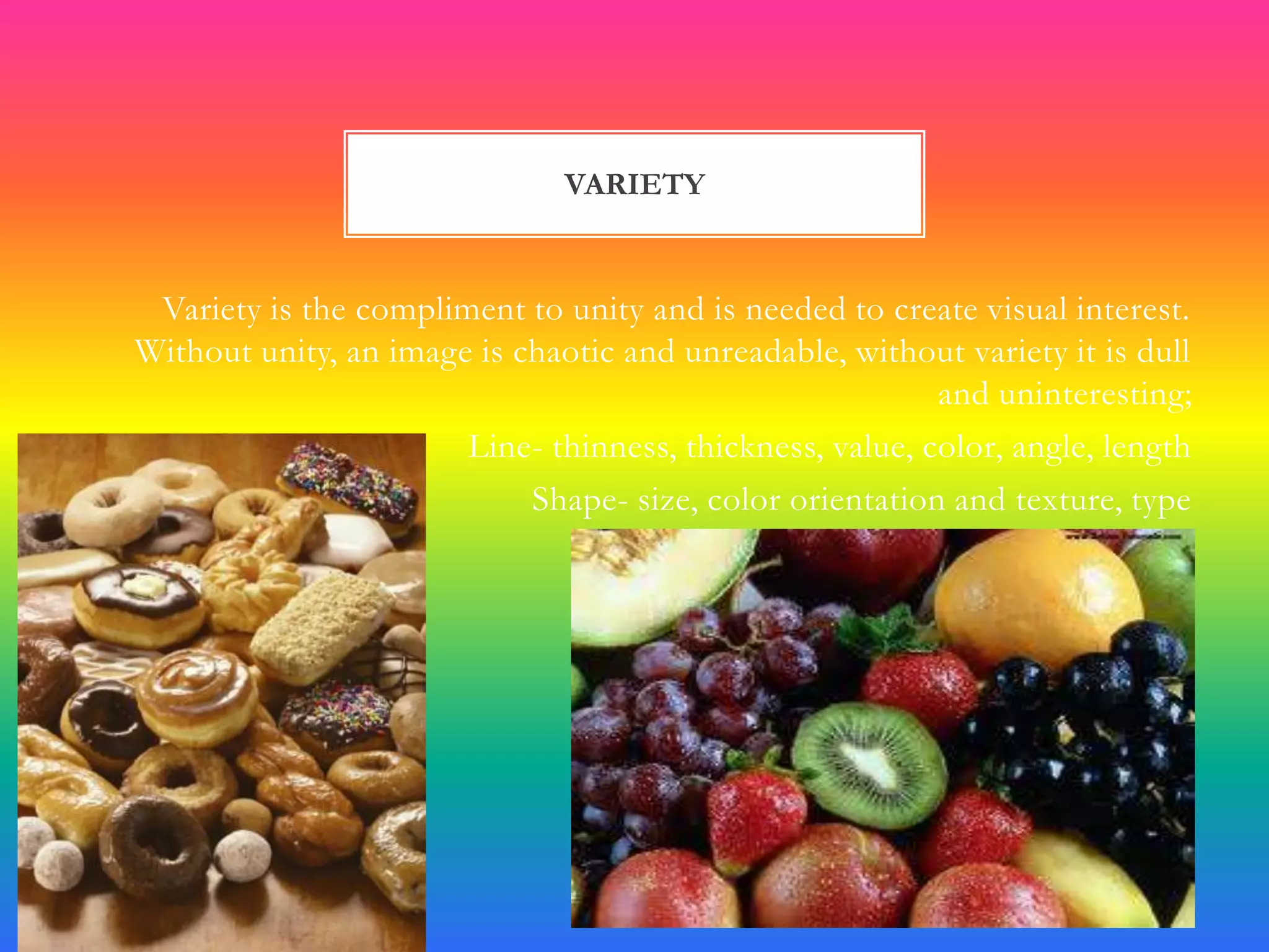 VARIETY


 Variety is the compliment to unity and is needed to create visual interest.
Without unity, an image is chaotic and unreadable, without variety it is dull
                                                          and uninteresting;
                       Line- thinness, thickness, value, color, angle, length
                            Shape- size, color orientation and texture, type
 