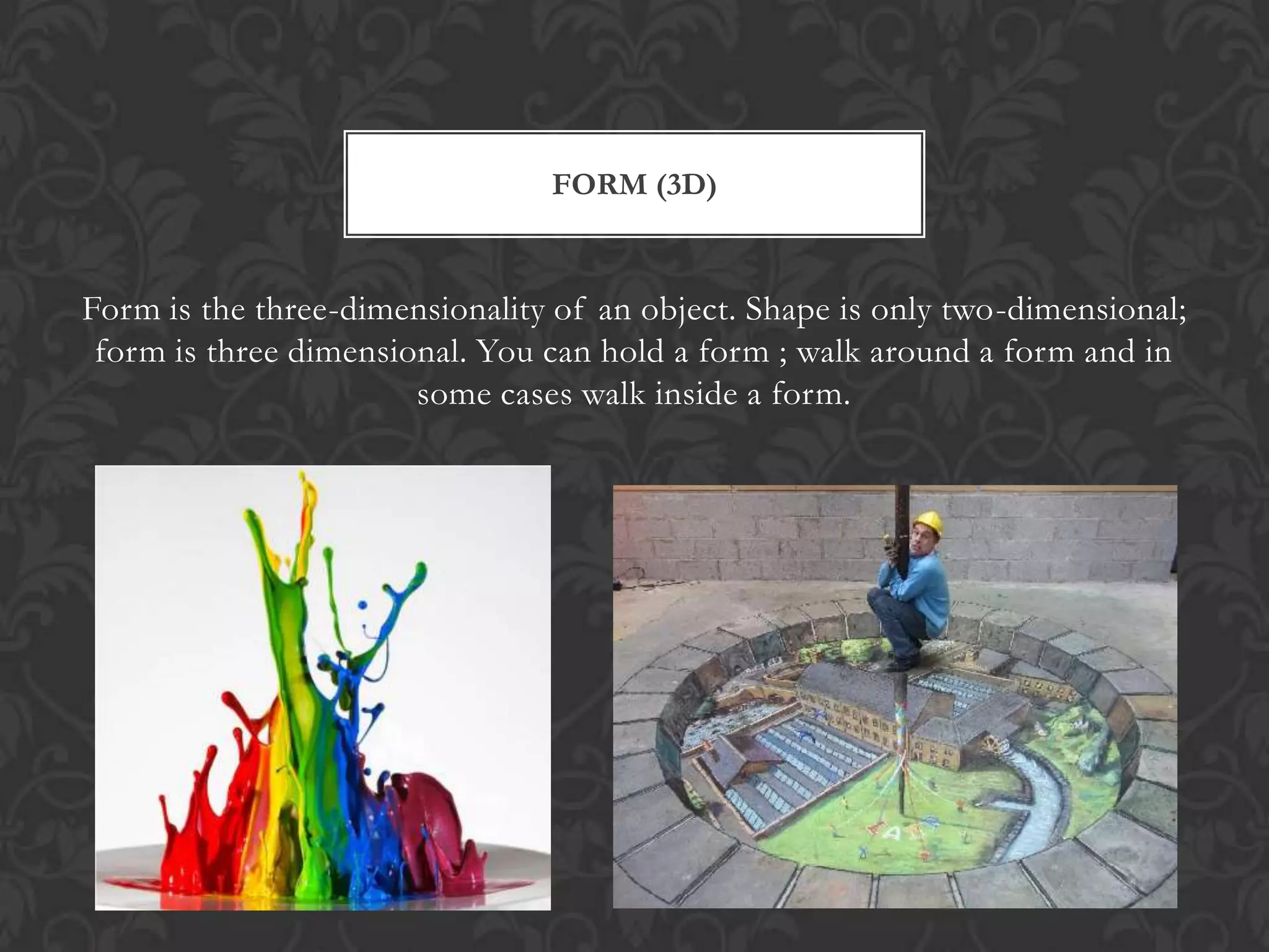 FORM (3D)


Form is the three-dimensionality of an object. Shape is only two-dimensional;
 form is three dimensional. You can hold a form ; walk around a form and in
                       some cases walk inside a form.
 