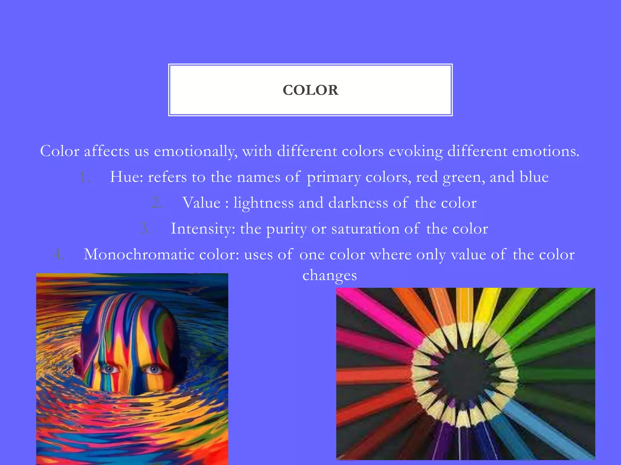 COLOR


Color affects us emotionally, with different colors evoking different emotions.
     1. Hue: refers to the names of primary colors, red green, and blue
                 2. Value : lightness and darkness of the color
               3. Intensity: the purity or saturation of the color
 4. Monochromatic color: uses of one color where only value of the color
                                       changes
 