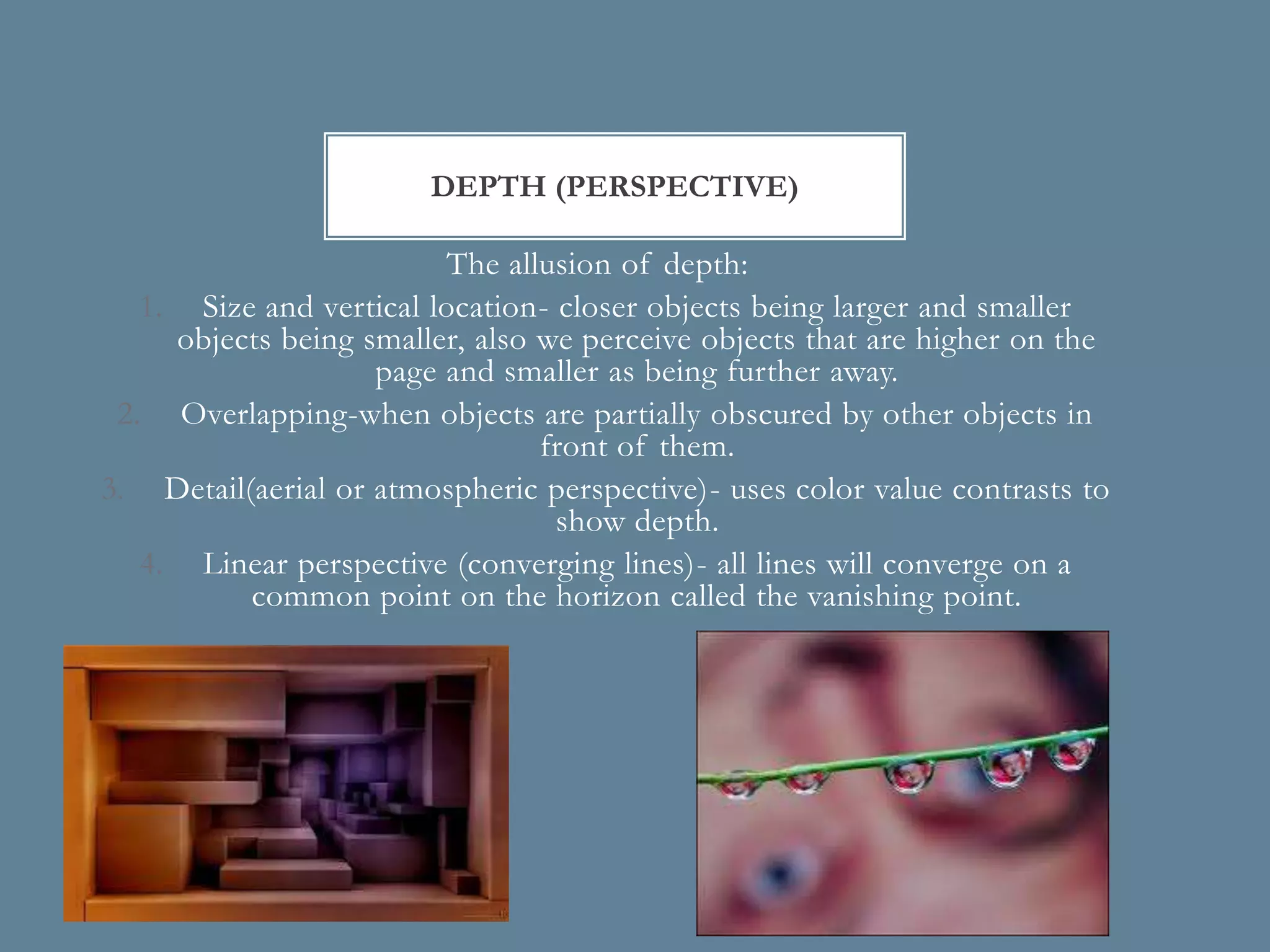 DEPTH (PERSPECTIVE)

                          The allusion of depth:
   1. Size and vertical location- closer objects being larger and smaller
     objects being smaller, also we perceive objects that are higher on the
                    page and smaller as being further away.
 2. Overlapping-when objects are partially obscured by other objects in
                                 front of them.
3. Detail(aerial or atmospheric perspective)- uses color value contrasts to
                                  show depth.
   4. Linear perspective (converging lines)- all lines will converge on a
          common point on the horizon called the vanishing point.
 