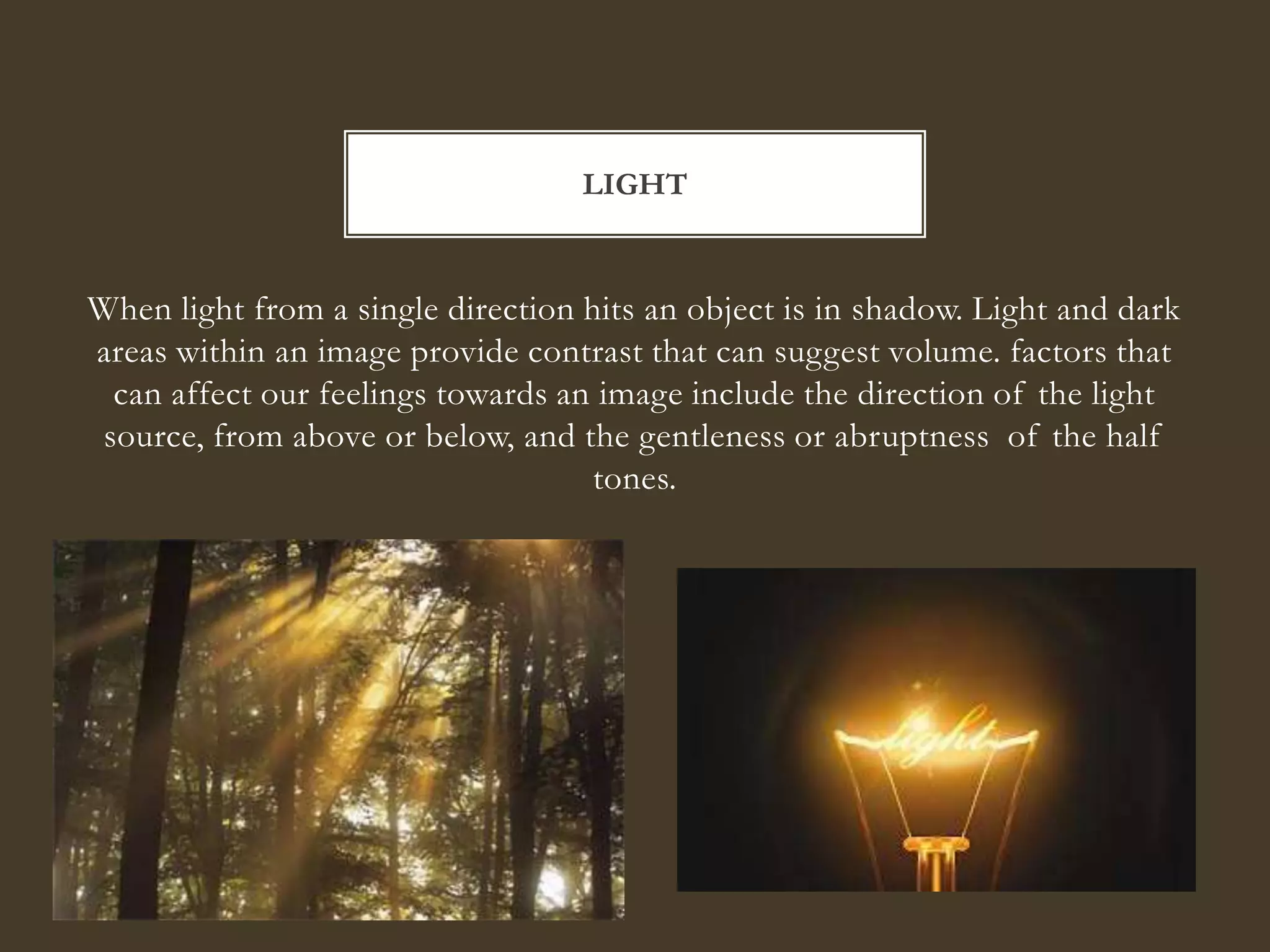 LIGHT


When light from a single direction hits an object is in shadow. Light and dark
areas within an image provide contrast that can suggest volume. factors that
 can affect our feelings towards an image include the direction of the light
source, from above or below, and the gentleness or abruptness of the half
                                    tones.
 