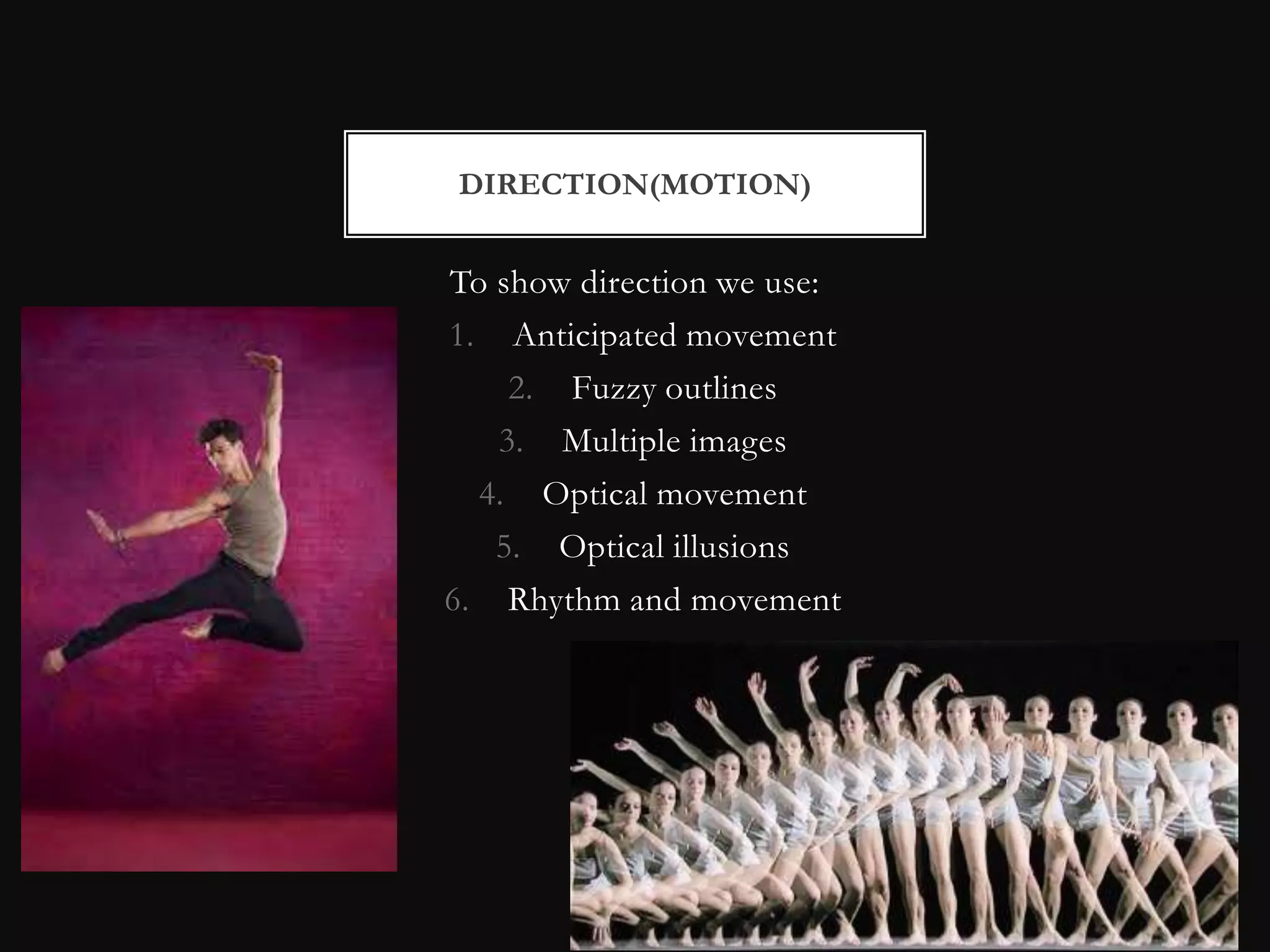 DIRECTION(MOTION)


To show direction we use:
1. Anticipated movement
    2. Fuzzy outlines
   3. Multiple images
  4. Optical movement
   5. Optical illusions
6. Rhythm and movement
 