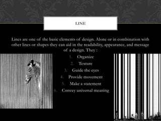 LINE


Lines are one of the basic elements of design. Alone or in combination with
other lines or shapes they can aid in the readability, appearance, and message
                              of a design. They :
                                 1. Organize
                                  2. Texture
                              3. Guide the eyes
                            4. Provide movement
                             5. Make a statement
                        6. Convey universal meaning
 
