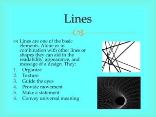 Lines
                        
 Lines are one of the basic
   elements. Alone or in
   combination with other lines or
   shapes they can aid in the
   readability, appearance, and
   message of a design. They:
1. Organize
2. Texture
3. Guide the eyes
4. Provide movement
5. Make a statement
6. Convey universal meaning
 