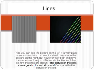 Lines




Has you can see the picture on the left it is very plain
 shows no contrast, or color it’s dead compare to the
picture on the right. But however they both still have
the same structure just different similarities such has
on how the lines are shown. The picture on the right
  shows great color and structure! Compared to the
                  picture on the left.
 