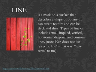 LINE
is a mark on a surface that
describes a shape or outline. It
can create texture and can be
thick and thin. Types of line can
include actual, implied, vertical,
horizontal, diagonal and contour
lines. (note: Ken does not list
"psychic line" - that was "new
term" to me)
http://www.incredibleart.org/files/elements2.htm
 