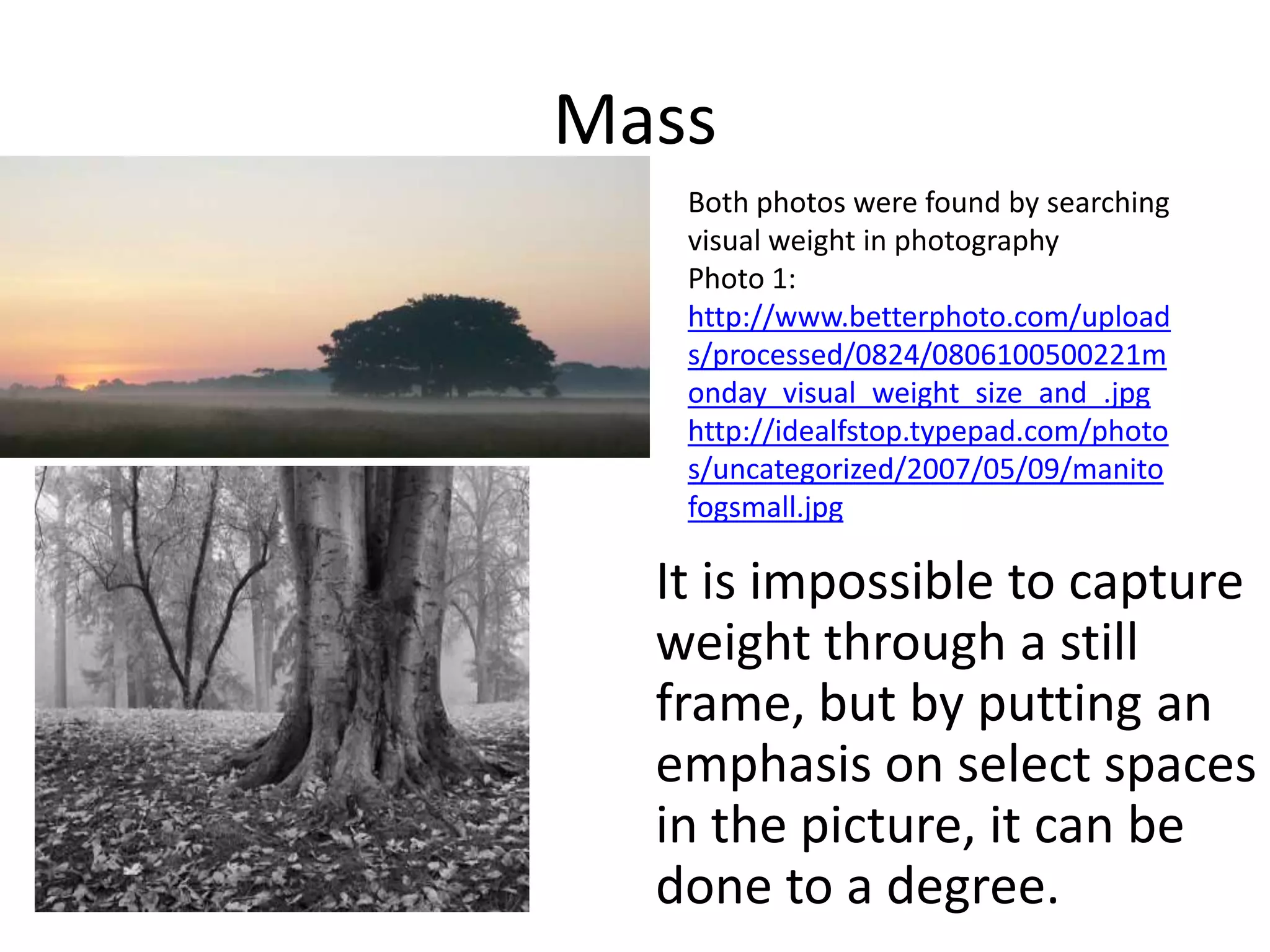 Mass
   Both photos were found by searching
   visual weight in photography
   Photo 1:
   http://www.betterphoto.com/upload
   s/processed/0824/0806100500221m
   onday_visual_weight_size_and_.jpg
   http://idealfstop.typepad.com/photo
   s/uncategorized/2007/05/09/manito
   fogsmall.jpg

  It is impossible to capture
  weight through a still
  frame, but by putting an
  emphasis on select spaces
  in the picture, it can be
  done to a degree.
 