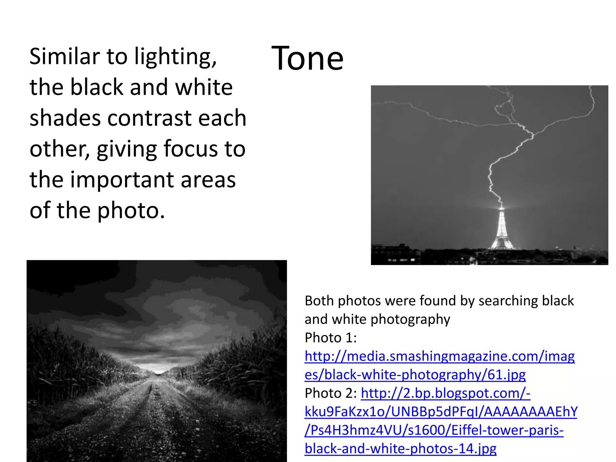 Similar to lighting,     Tone
the black and white
shades contrast each
other, giving focus to
the important areas
of the photo.


                          Both photos were found by searching black
                          and white photography
                          Photo 1:
                          http://media.smashingmagazine.com/imag
                          es/black-white-photography/61.jpg
                          Photo 2: http://2.bp.blogspot.com/-
                          kku9FaKzx1o/UNBBp5dPFqI/AAAAAAAAEhY
                          /Ps4H3hmz4VU/s1600/Eiffel-tower-paris-
                          black-and-white-photos-14.jpg
 