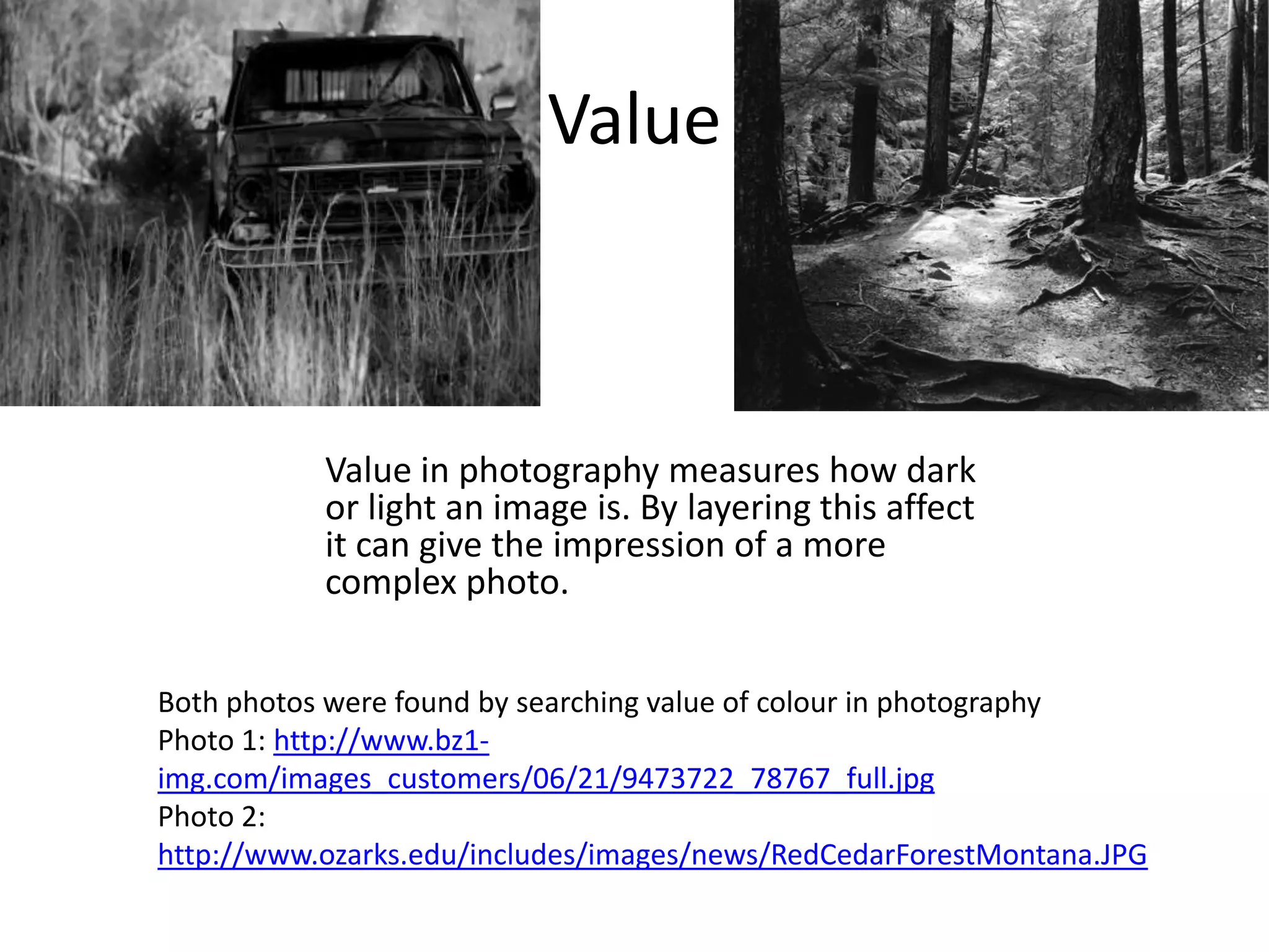 Value



           Value in photography measures how dark
           or light an image is. By layering this affect
           it can give the impression of a more
           complex photo.


Both photos were found by searching value of colour in photography
Photo 1: http://www.bz1-
img.com/images_customers/06/21/9473722_78767_full.jpg
Photo 2:
http://www.ozarks.edu/includes/images/news/RedCedarForestMontana.JPG
 