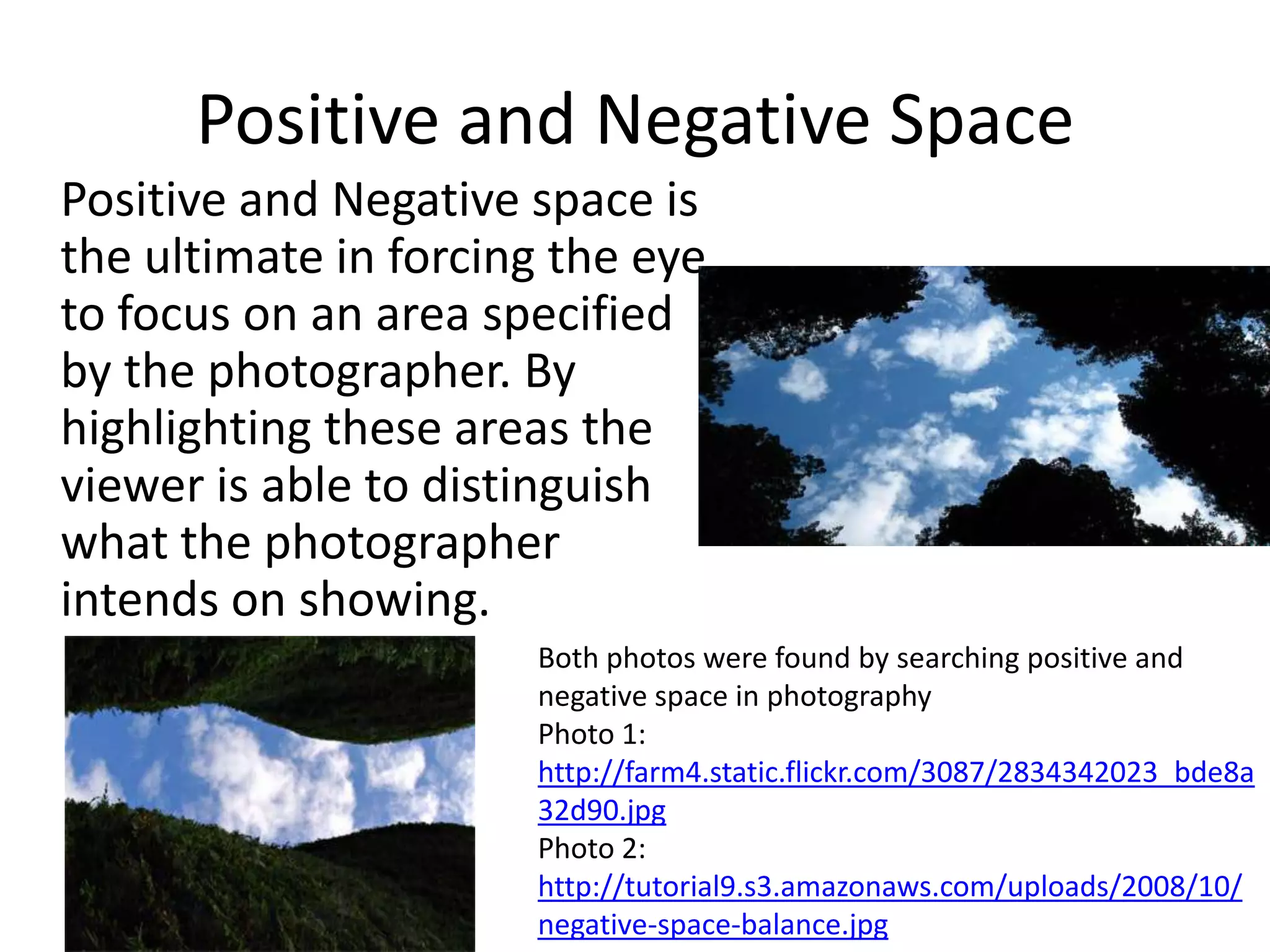 Positive and Negative Space
Positive and Negative space is
the ultimate in forcing the eye
to focus on an area specified
by the photographer. By
highlighting these areas the
viewer is able to distinguish
what the photographer
intends on showing.
                      Both photos were found by searching positive and
                      negative space in photography
                      Photo 1:
                      http://farm4.static.flickr.com/3087/2834342023_bde8a
                      32d90.jpg
                      Photo 2:
                      http://tutorial9.s3.amazonaws.com/uploads/2008/10/
                      negative-space-balance.jpg
 