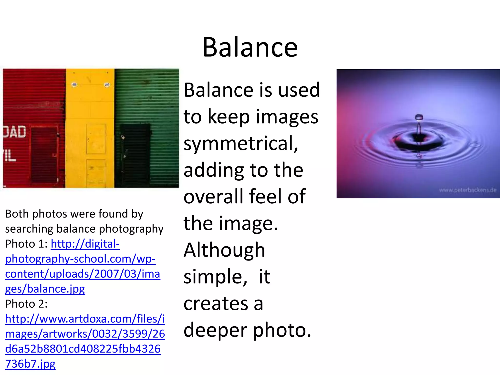 Balance
                                 Balance is used
                                 to keep images
                                 symmetrical,
                                 adding to the
                                 overall feel of
Both photos were found by
searching balance photography    the image.
Photo 1: http://digital-
photography-school.com/wp-       Although
content/uploads/2007/03/ima
ges/balance.jpg
                                 simple, it
Photo 2:                         creates a
http://www.artdoxa.com/files/i
mages/artworks/0032/3599/26      deeper photo.
d6a52b8801cd408225fbb4326
736b7.jpg
 